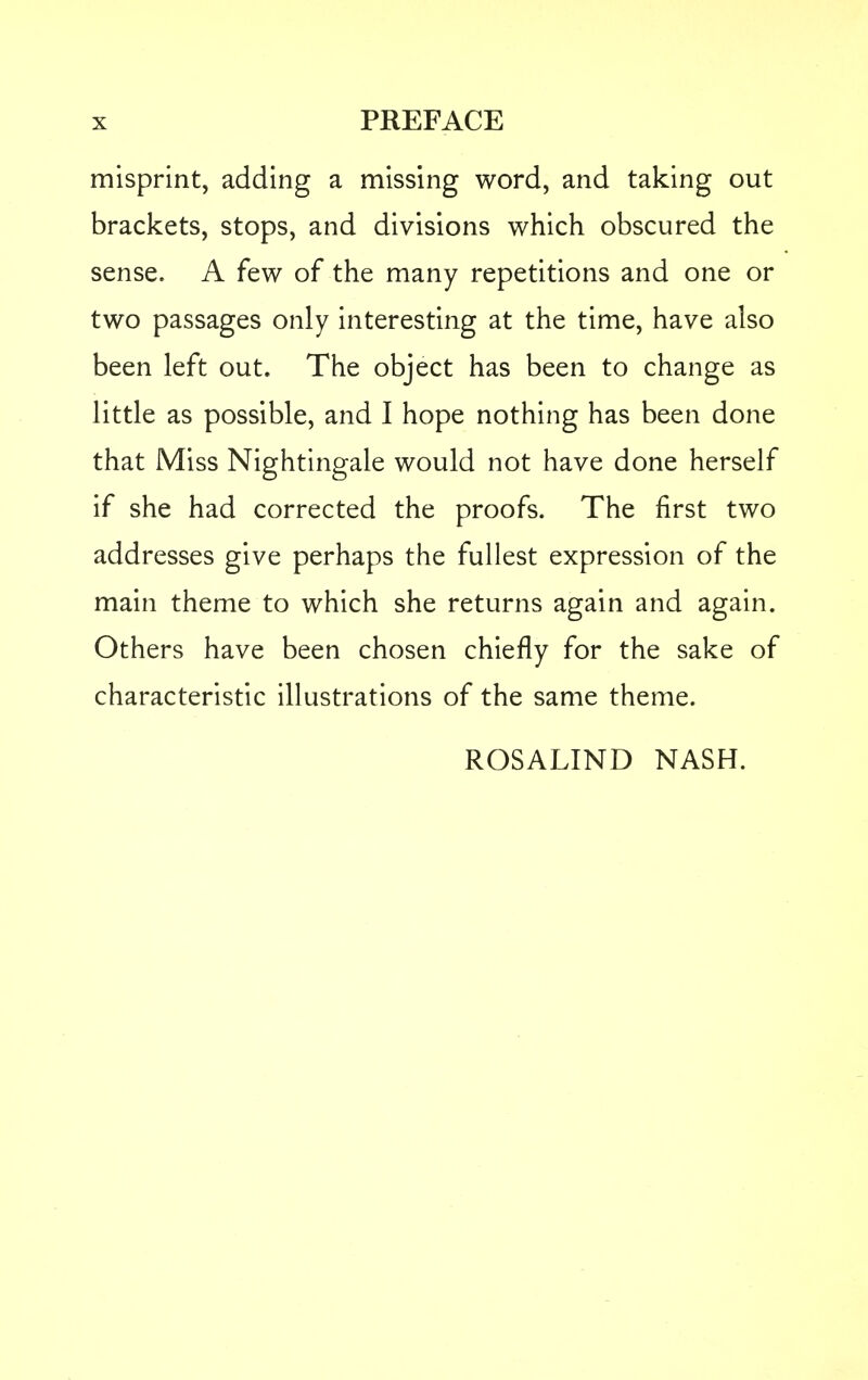 misprint, adding a missing word, and taking out brackets, stops, and divisions which obscured the sense. A few of the many repetitions and one or two passages only interesting at the time, have also been left out. The object has been to change as little as possible, and I hope nothing has been done that Miss Nightingale would not have done herself if she had corrected the proofs. The first two addresses give perhaps the fullest expression of the main theme to which she returns again and again. Others have been chosen chiefly for the sake of characteristic illustrations of the same theme. ROSALIND NASH.