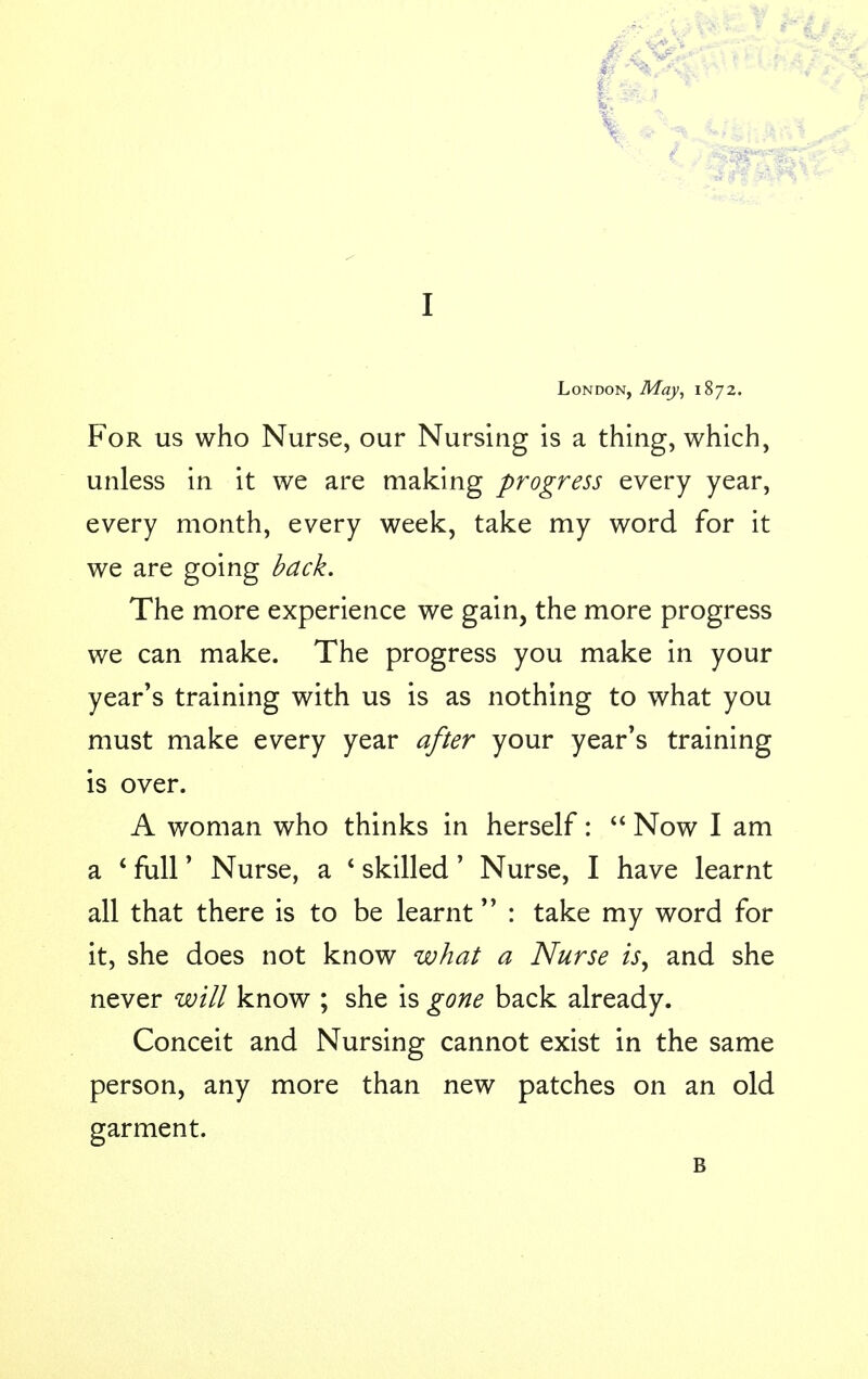 V I London, May, 1872. For us who Nurse, our Nursing is a thing, which, unless in it we are making progress every year, every month, every week, take my word for it we are going back. The more experience we gain, the more progress we can make. The progress you make in your year's training with us is as nothing to what you must make every year after your year's training is over. A woman who thinks in herself:  Now I am a ' full' Nurse, a * skilled' Nurse, I have learnt all that there is to be learnt : take my word for it, she does not know what a Nurse isy and she never will know ; she is gone back already. Conceit and Nursing cannot exist in the same person, any more than new patches on an old garment. B