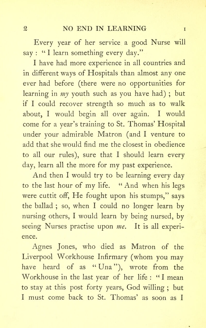 Every year of her service a good Nurse will say :  I learn something every day. I have had more experience in all countries and in different ways of Hospitals than almost any one ever had before (there were no opportunities for learning in my youth such as you have had) ; but if I could recover strength so much as to walk about, I would begin all over again. I would come for a year's training to St. Thomas' Hospital under your admirable Matron (and I venture to add that she would find me the closest in obedience to all our rules), sure that I should learn every day, learn all the more for my past experience. And then I would try to be learning every day to the last hour of my life.  And when his legs were cuttit off, He fought upon his stumps, says the ballad ; so, when I could no longer learn by nursing others, I would learn by being nursed, by seeing Nurses practise upon me. It is all experi- ence. Agnes Jones, who died as Matron of the Liverpool Workhouse Infirmary (whom you may have heard of as  Una), wrote from the Workhouse in the last year of her life :  I mean to stay at this post forty years, God willing ; but I must come back to St. Thomas' as soon as I