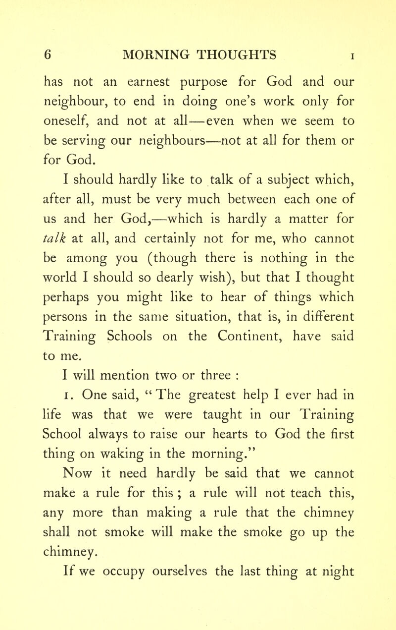 has not an earnest purpose for God and our neighbour, to end in doing one's work only for oneself, and not at all—even when we seem to be serving our neighbours—not at all for them or for God. I should hardly like to talk of a subject which, after all, must be very much between each one of us and her God,—which is hardly a matter for talk at all, and certainly not for me, who cannot be among you (though there is nothing in the world I should so dearly wish), but that I thought perhaps you might like to hear of things which persons in the same situation, that is, in different Training Schools on the Continent, have said to me. I will mention two or three : I. One said, The greatest help I ever had in life was that we were taught in our Training School always to raise our hearts to God the first thing on waking in the morning. Now it need hardly be said that we cannot make a rule for this ; a rule will not teach this, any more than making a rule that the chimney shall not smoke will make the smoke go up the chimney. If we occupy ourselves the last thing at night