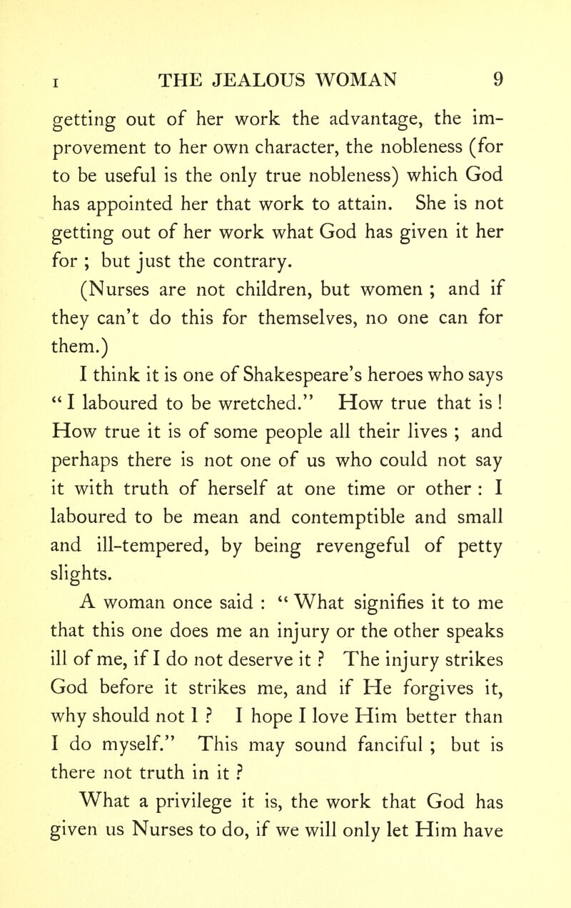 getting out of her work the advantage, the im- provement to her own character, the nobleness (for to be useful is the only true nobleness) which God has appointed her that work to attain. She is not getting out of her work what God has given it her for ; but just the contrary. (Nurses are not children, but women ; and if they can't do this for themselves, no one can for them.) I think it is one of Shakespeare's heroes who says I laboured to be wretched. How true that is ! How true it is of some people all their lives ; and perhaps there is not one of us who could not say it with truth of herself at one time or other : I laboured to be mean and contemptible and small and ill-tempered, by being revengeful of petty slights. A woman once said : What signifies it to me that this one does me an injury or the other speaks ill of me, if I do not deserve it ? The injury strikes God before it strikes me, and if He forgives it, why should not 1 ? I hope I love Him better than I do myself. This may sound fanciful ; but is there not truth in it ? What a privilege it is, the work that God has given us Nurses to do, if we will only let Him have