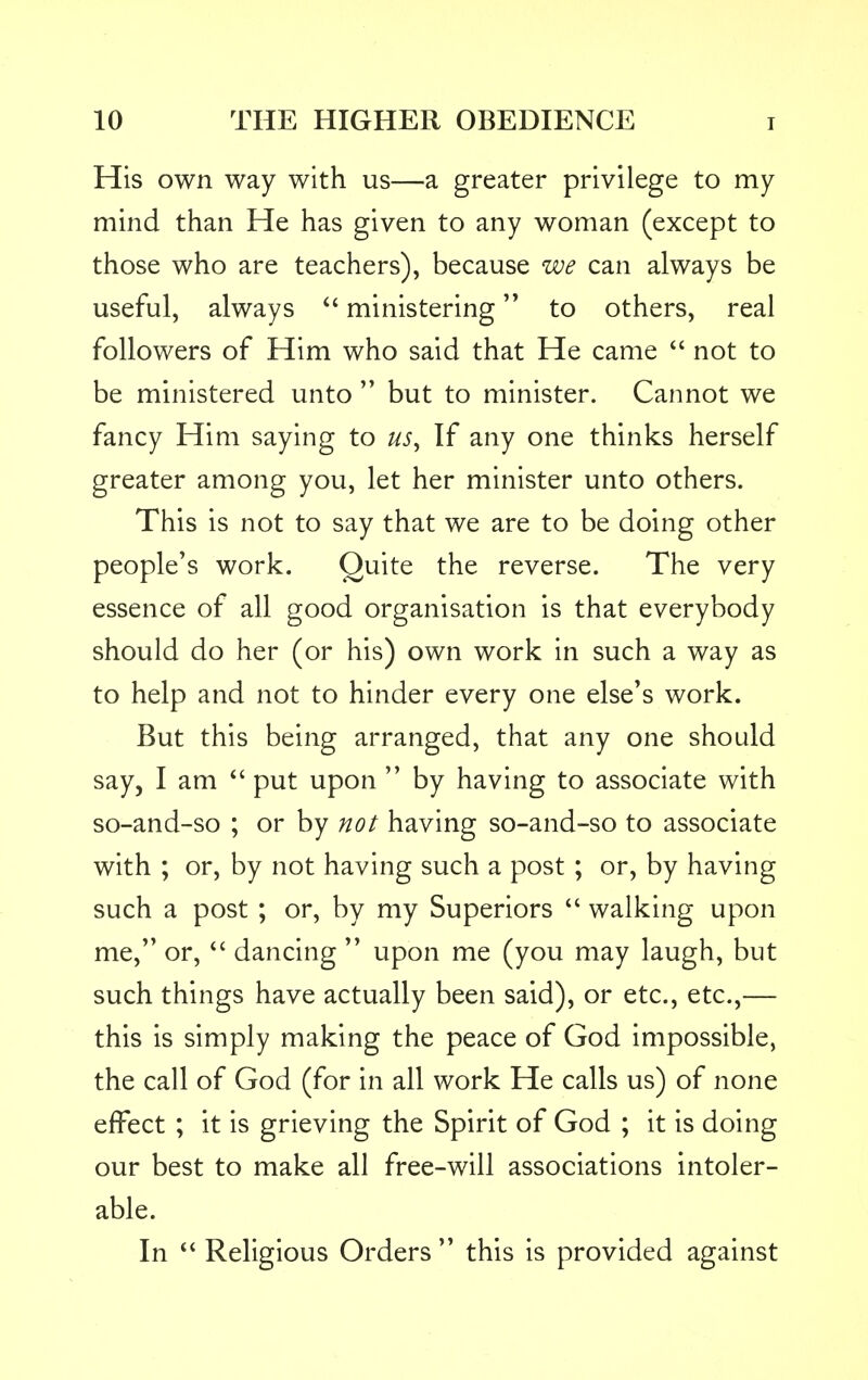 His own way with us—a greater privilege to my mind than He has given to any woman (except to those who are teachers), because we can always be useful, always  ministering to others, real followers of Him who said that He came  not to be ministered unto  but to minister. Cannot we fancy Him saying to us. If any one thinks herself greater among you, let her minister unto others. This is not to say that we are to be doing other people's work. Quite the reverse. The very essence of all good organisation is that everybody should do her (or his) own work in such a way as to help and not to hinder every one else's work. But this being arranged, that any one should say, I am  put upon  by having to associate with so-and-so ; or by not having so-and-so to associate with ; or, by not having such a post; or, by having such a post ; or, by my Superiors  walking upon me, or,  dancing  upon me (you may laugh, but such things have actually been said), or etc., etc.,— this is simply making the peace of God impossible, the call of God (for in all work He calls us) of none effect ; it is grieving the Spirit of God ; it is doing our best to make all free-will associations intoler- able. In  Religious Orders  this is provided against