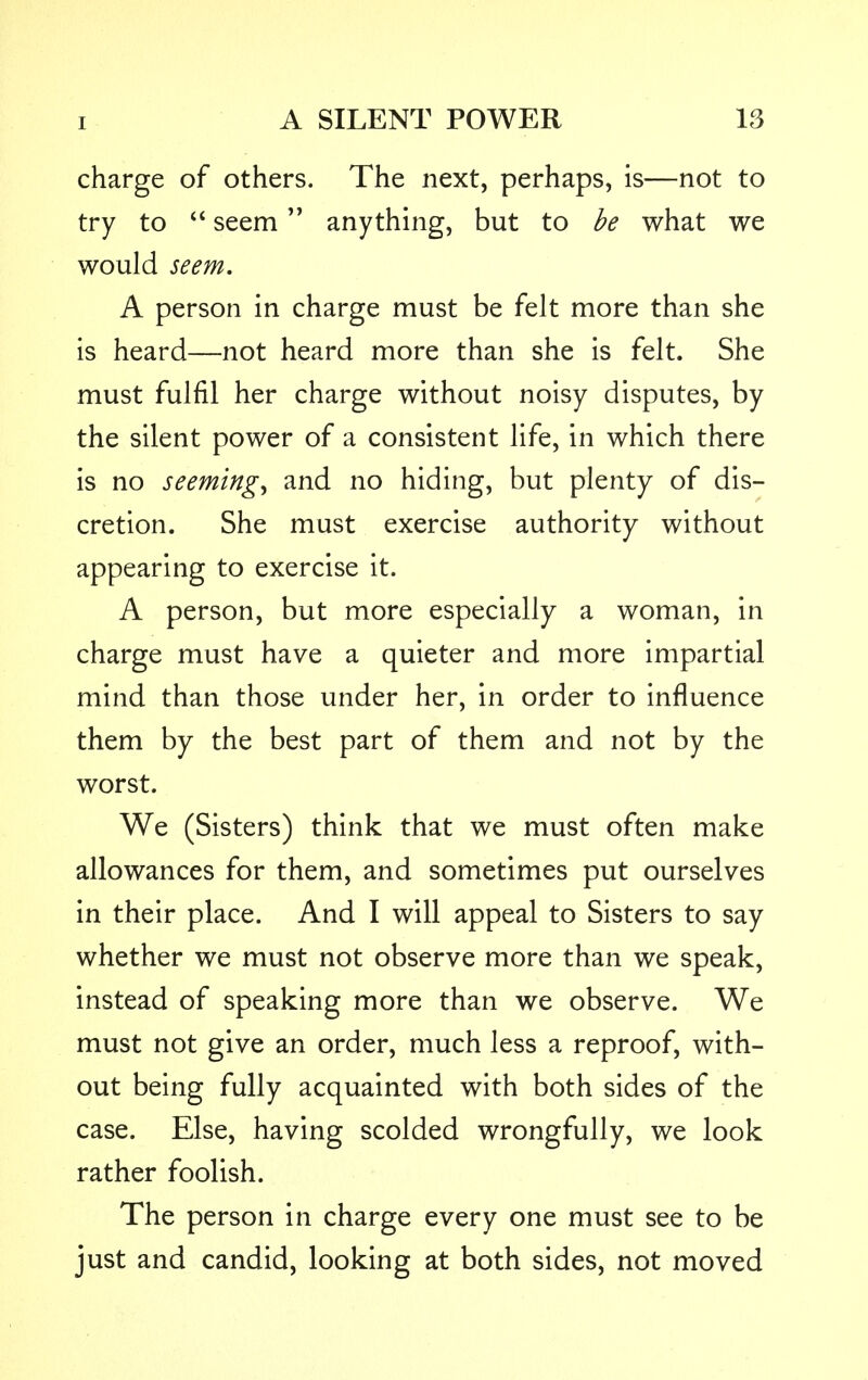 charge of others. The next, perhaps, is—not to try to  seem anything, but to be what we would seem. A person in charge must be felt more than she is heard—not heard more than she is felt. She must fulfil her charge without noisy disputes, by the silent power of a consistent life, in which there is no seeming, and no hiding, but plenty of dis- cretion. She must exercise authority without appearing to exercise it. A person, but more especially a woman, in charge must have a quieter and more impartial mind than those under her, in order to influence them by the best part of them and not by the worst. We (Sisters) think that we must often make allowances for them, and sometimes put ourselves in their place. And I will appeal to Sisters to say whether we must not observe more than we speak, instead of speaking more than we observe. We must not give an order, much less a reproof, with- out being fully acquainted with both sides of the case. Else, having scolded wrongfully, we look rather foolish. The person in charge every one must see to be just and candid, looking at both sides, not moved