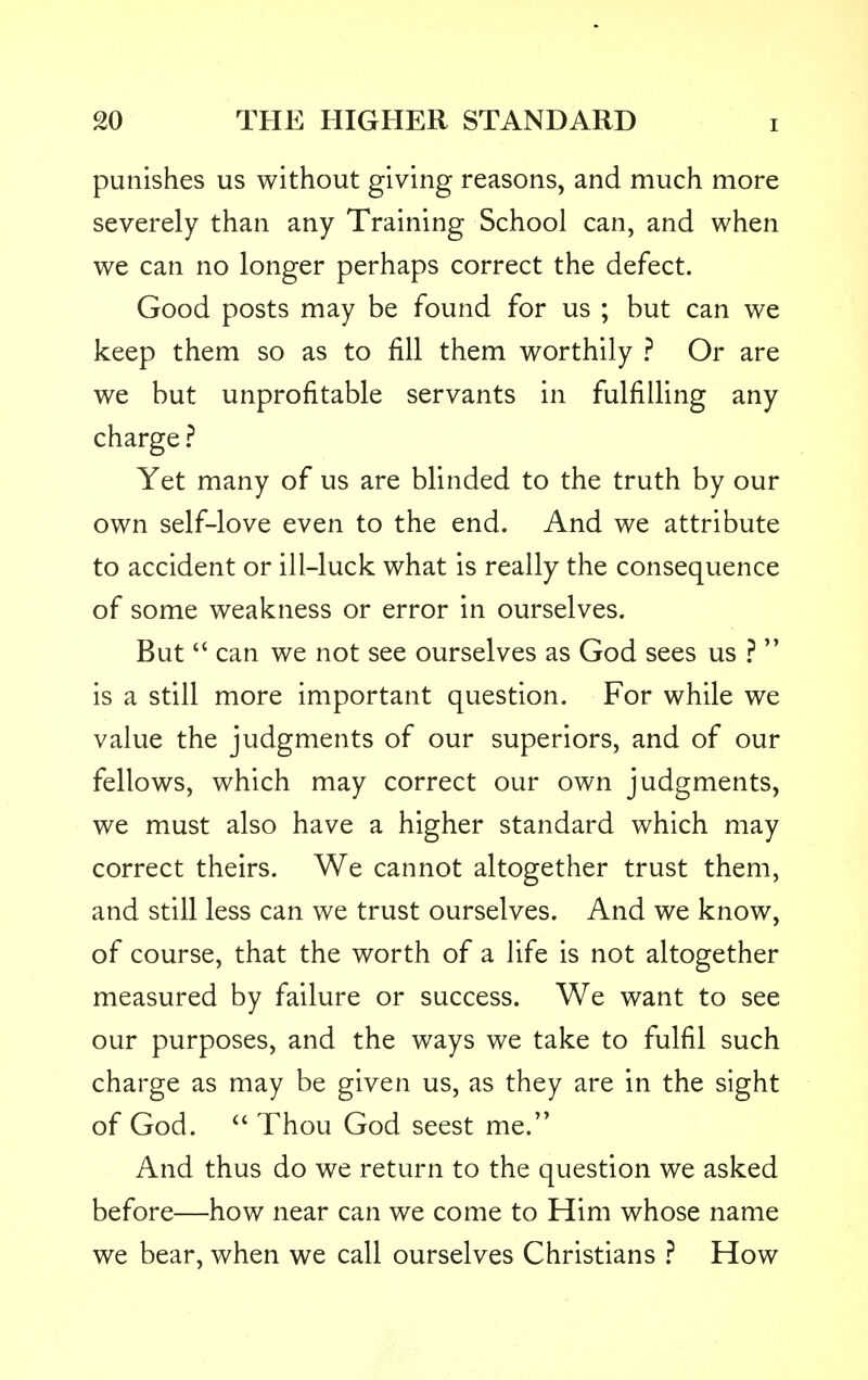 punishes us without giving reasons, and much more severely than any Training School can, and when we can no longer perhaps correct the defect. Good posts may be found for us ; but can we keep them so as to fill them worthily ? Or are we but unprofitable servants in fulfilling any charge ? Yet many of us are blinded to the truth by our own self-love even to the end. And we attribute to accident or ill-luck what is really the consequence of some weakness or error in ourselves. But  can we not see ourselves as God sees us ?' is a still more important question. For while we value the judgments of our superiors, and of our fellows, which may correct our own judgments, we must also have a higher standard which may correct theirs. We cannot altogether trust them, and still less can we trust ourselves. And we know, of course, that the worth of a life is not altogether measured by failure or success. We want to see our purposes, and the ways we take to fulfil such charge as may be given us, as they are in the sight of God.  Thou God seest me. And thus do we return to the question we asked before—how near can we come to Him whose name we bear, when we call ourselves Christians ? How