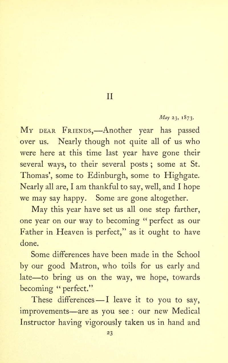 II May 23, 1873. My dear Friends,—Another year has passed over us. Nearly though not quite all of us who were here at this time last year have gone their several ways, to their several posts ; some at St. Thomas', some to Edinburgh, some to Highgate. Nearly all are, I am thankful to say, well, and I hope we may say happy. Some are gone altogether. May this year have set us all one step farther, one year on our way to becoming  perfect as our Father in Heaven is perfect/' as it ought to have done. Some differences have been made in the School by our good Matron, who toils for us early and late—to bring us on the way, we hope, towards becoming  perfect. These differences — I leave it to you to say, improvements—are as you see : our new Medical Instructor having vigorously taken us in hand and