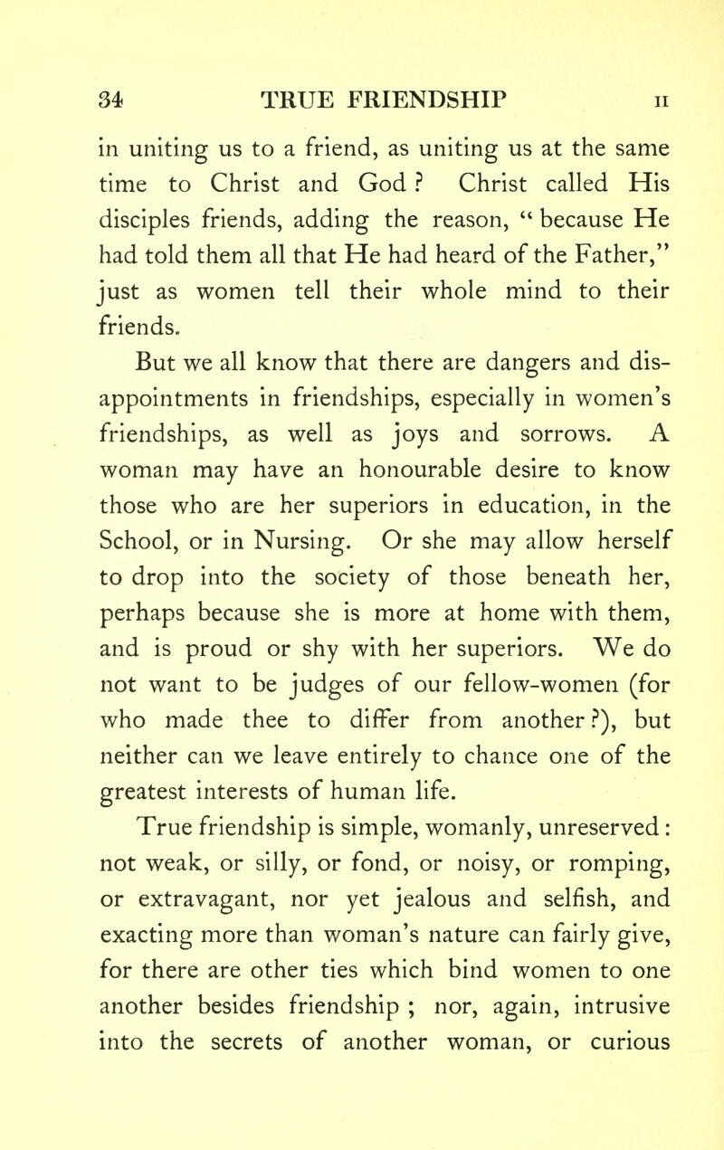 in uniting us to a friend, as uniting us at the same time to Christ and God ? Christ called His disciples friends, adding the reason,  because He had told them all that He had heard of the Father, just as women tell their whole mind to their friends. But we all know that there are dangers and dis- appointments in friendships, especially in women's friendships, as well as joys and sorrows. A woman may have an honourable desire to know those who are her superiors in education, in the School, or in Nursing. Or she may allow herself to drop into the society of those beneath her, perhaps because she is more at home with them, and is proud or shy with her superiors. We do not want to be judges of our fellow-women (for who made thee to differ from another ?), but neither can we leave entirely to chance one of the greatest interests of human life. True friendship is simple, womanly, unreserved: not weak, or silly, or fond, or noisy, or romping, or extravagant, nor yet jealous and selfish, and exacting more than woman's nature can fairly give, for there are other ties which bind women to one another besides friendship ; nor, again, intrusive into the secrets of another woman, or curious