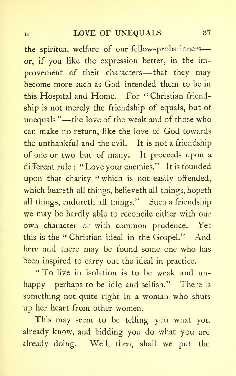 the spiritual welfare of our fellow-probationers— or, if you like the expression better, in the im- provement of their characters—that they may become more such as God intended them to be in this Hospital and Home. For  Christian friend- ship is not merely the friendship of equals, but of unequals —the love of the weak and of those who can make no return, like the love of God towards the unthankful and the evil. It is not a friendship of one or two but of many. It proceeds upon a different rule : Love your enemies. It is founded upon that charity  which is not easily offended, which beareth all things, believeth all things, hopeth all things, endureth all things. Such a friendship we may be hardly able to reconcile either with our own character or with common prudence. Yet this is the  Christian ideal in the Gospel. And here and there may be found some one who has been inspired to carry out the ideal in practice.  To live in isolation is to be weak and un- happy—perhaps to be idle and selfish. There is something not quite right in a woman who shuts up her heart from other women. This may seem to be telling you what you already know, and bidding you do what you are already doing. Well, then, shall we put the