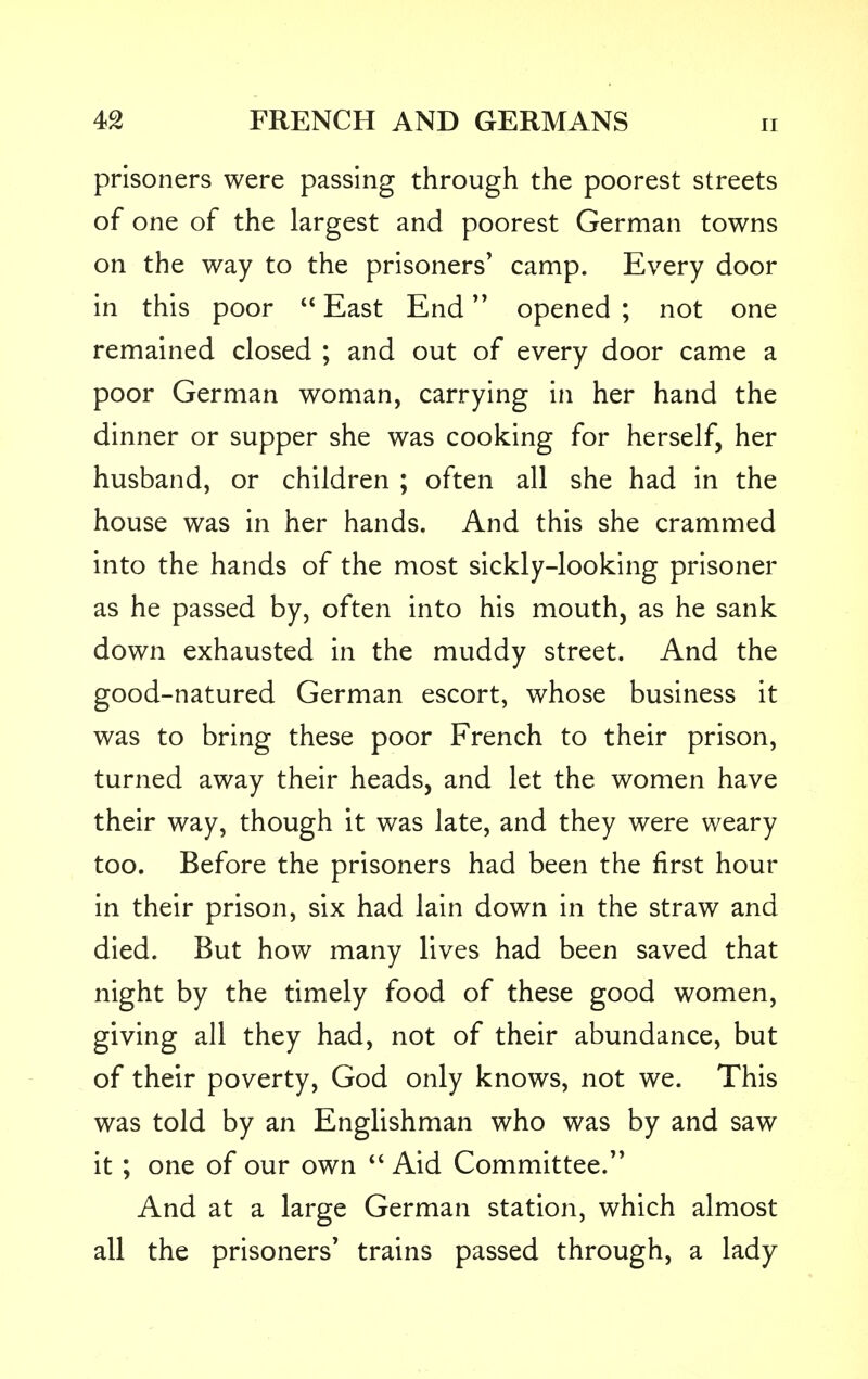 prisoners were passing through the poorest streets of one of the largest and poorest German towns on the way to the prisoners' camp. Every door in this poor  East End opened ; not one remained closed ; and out of every door came a poor German woman, carrying in her hand the dinner or supper she was cooking for herself, her husband, or children ; often all she had in the house was in her hands. And this she crammed into the hands of the most sickly-looking prisoner as he passed by, often into his mouth, as he sank down exhausted in the muddy street. And the good-natured German escort, whose business it was to bring these poor French to their prison, turned away their heads, and let the women have their way, though it was late, and they were weary too. Before the prisoners had been the first hour in their prison, six had lain down in the straw and died. But how many lives had been saved that night by the timely food of these good women, giving all they had, not of their abundance, but of their poverty, God only knows, not we. This was told by an Englishman who was by and saw it ; one of our own  Aid Committee. And at a large German station, which almost all the prisoners' trains passed through, a lady