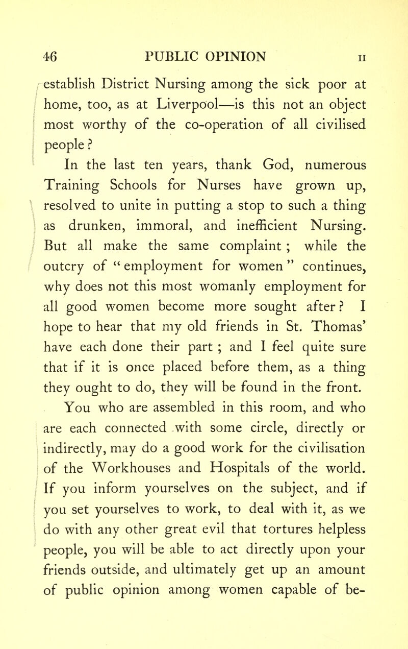 establish District Nursing among the sick poor at home, too, as at Liverpool—is this not an object most worthy of the co-operation of all civilised people ? In the last ten years, thank God, numerous Training Schools for Nurses have grown up, resolved to unite in putting a stop to such a thing as drunken, immoral, and inefficient Nursing. But all make the same complaint ; while the outcry of  employment for women  continues, why does not this most womanly employment for all good women become more sought after ? I hope to hear that my old friends in St. Thomas' have each done their part ; and I feel quite sure that if it is once placed before them, as a thing they ought to do, they will be found in the front. You who are assembled in this room, and who are each connected with some circle, directly or indirectly, may do a good work for the civilisation of the Workhouses and Hospitals of the world. If you inform yourselves on the subject, and if you set yourselves to work, to deal with it, as we do with any other great evil that tortures helpless people, you will be able to act directly upon your friends outside, and ultimately get up an amount of public opinion among women capable of be-