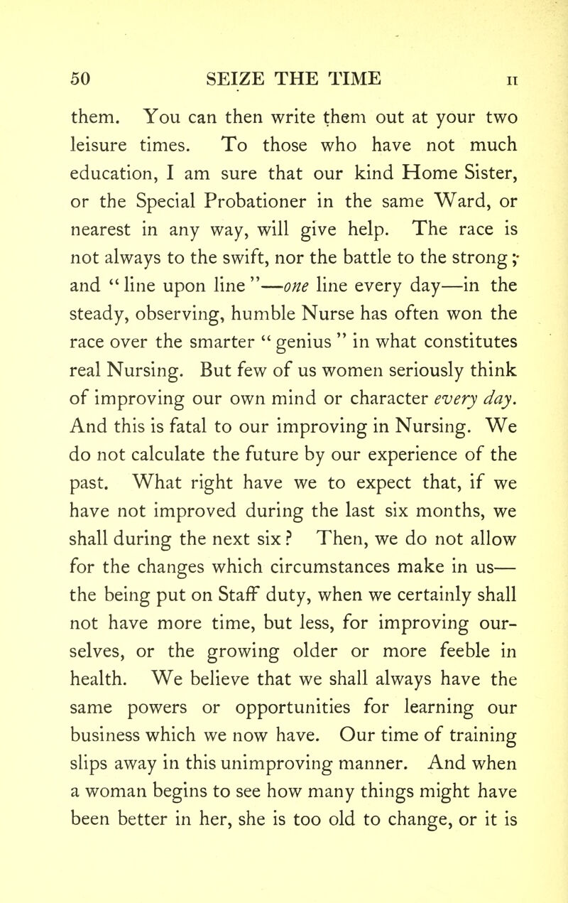 them. You can then write them out at your two leisure times. To those who have not much education, I am sure that our kind Home Sister, or the Special Probationer in the same Ward, or nearest in any way, will give help. The race is not always to the swift, nor the battle to the strong ;• and  line upon line —one line every day—in the steady, observing, humble Nurse has often won the race over the smarter  genius  in what constitutes real Nursing. But few of us women seriously think of improving our own mind or character every day. And this is fatal to our improving in Nursing. We do not calculate the future by our experience of the past. What right have we to expect that, if we have not improved during the last six months, we shall during the next six ? Then, we do not allow for the changes which circumstances make in us— the being put on Staff duty, when we certainly shall not have more time, but less, for improving our- selves, or the growing older or more feeble in health. We believe that we shall always have the same powers or opportunities for learning our business which we now have. Our time of training slips away in this unimproving manner. And when a woman begins to see how many things might have been better in her, she is too old to change, or it is