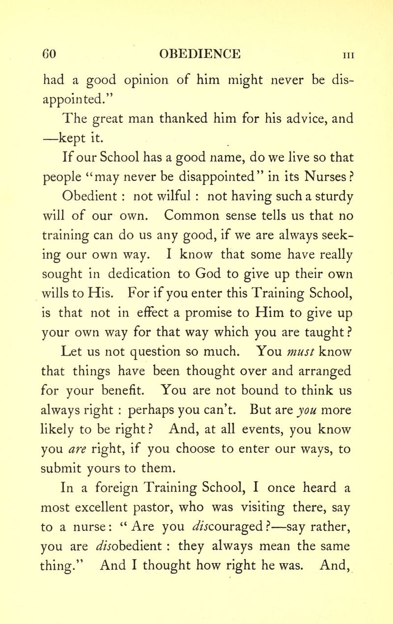 had a good opinion of him might never be dis- appointed. The great man thanked him for his advice, and —kept it. If our School has a good name, do we live so that people may never be disappointed in its Nurses? Obedient : not wilful : not having such a sturdy will of our own. Common sense tells us that no training can do us any good, if we are always seek- ing our own way. I know that some have really sought in dedication to God to give up their own wills to His. For if you enter this Training School, is that not in effect a promise to Him to give up your own way for that way which you are taught ? Let us not question so much. You must know that things have been thought over and arranged for your benefit. You are not bound to think us always right : perhaps you can't. But are you more likely to be right ? And, at all events, you know you are right, if you choose to enter our ways, to submit yours to them. In a foreign Training School, I once heard a most excellent pastor, who was visiting there, say to a nurse :  Are you dfocouraged ?—say rather, you are ^obedient : they always mean the same thing. And I thought how right he was. And,