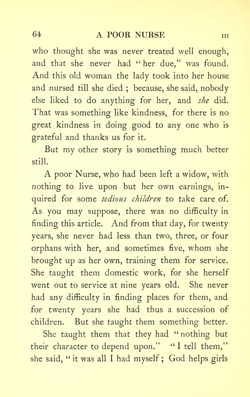 in who thought she was never treated well enough, and that she never had  her due, was found. And this old woman the lady took into her house and nursed till she died ; because, she said, nobody else liked to do anything for her, and she did. That was something like kindness, for there is no great kindness in doing good to any one who is grateful and thanks us for it. But my other story is something much better still. A poor Nurse, who had been left a widow, with nothing to live upon but her own earnings, in- quired for some tedious children to take care of. As you may suppose, there was no difficulty in finding this article. And from that day, for twenty years, she never had less than two, three, or four orphans with her, and sometimes five, whom she brought up as her own, training them for service. She taught them domestic work, for she herself went out to service at nine years old. She never had any difficulty in finding places for them, and for twenty years she had thus a succession of children. But she taught them something better. She taught them that they had  nothing but their character to depend upon. I tell them, she said,  it was all I had myself; God helps girls