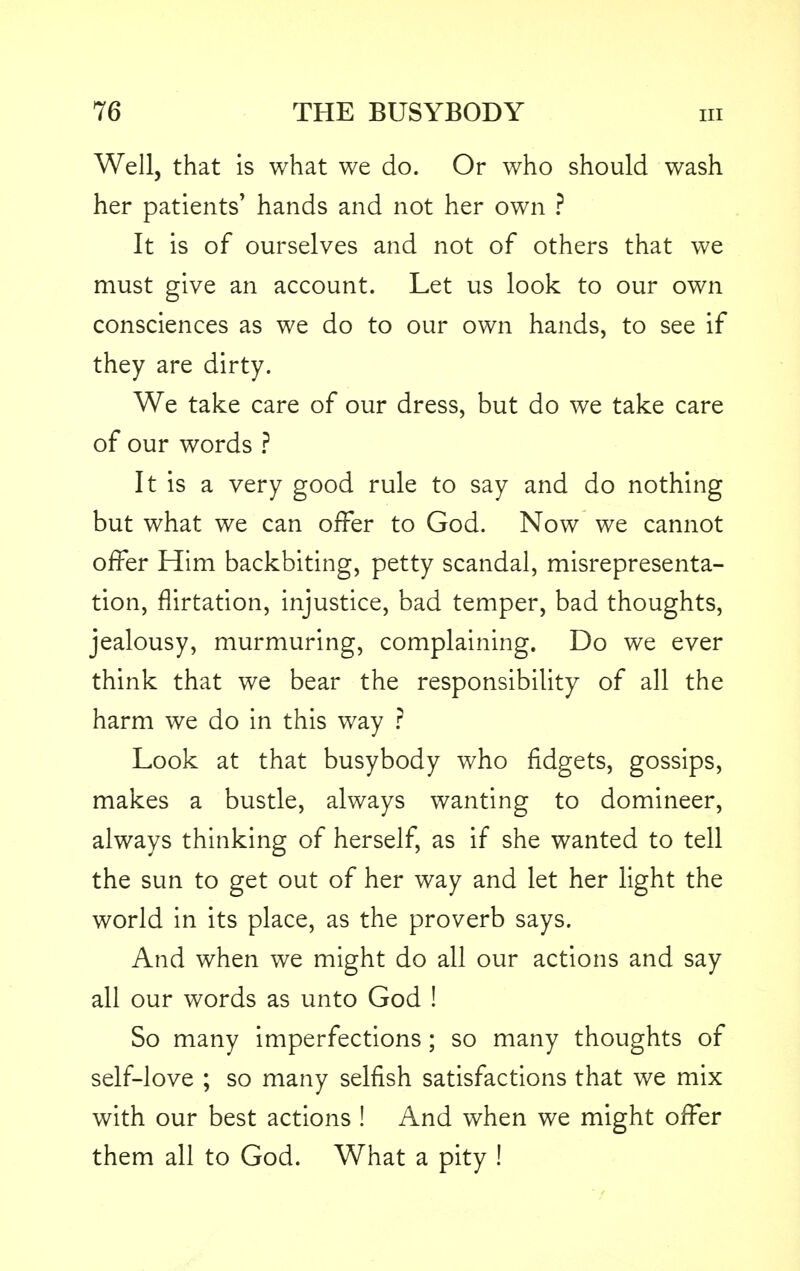 Well, that is what we do. Or who should wash her patients' hands and not her own ? It is of ourselves and not of others that we must give an account. Let us look to our own consciences as we do to our own hands, to see if they are dirty. We take care of our dress, but do we take care of our words ? It is a very good rule to say and do nothing but what we can offer to God. Now we cannot offer Him backbiting, petty scandal, misrepresenta- tion, flirtation, injustice, bad temper, bad thoughts, jealousy, murmuring, complaining. Do we ever think that we bear the responsibility of all the harm we do in this way ? Look at that busybody who fidgets, gossips, makes a bustle, always wanting to domineer, always thinking of herself, as if she wanted to tell the sun to get out of her way and let her light the world in its place, as the proverb says. And when we might do all our actions and say all our words as unto God ! So many imperfections ; so many thoughts of self-love ; so many selfish satisfactions that we mix with our best actions ! And when we might offer them all to God. What a pity !