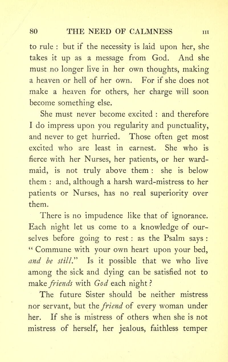 to rule : but if the necessity is laid upon her, she takes it up as a message from God. And she must no longer live in her own thoughts, making a heaven or hell of her own. For if she does not make a heaven for others, her charge will soon become something else. She must never become excited : and therefore I do impress upon you regularity and punctuality, and never to get hurried. Those often get most excited who are least in earnest. She who is fierce with her Nurses, her patients, or her ward- maid, is not truly above them : she is below them : and, although a harsh ward-mistress to her patients or Nurses, has no real superiority over them. There is no impudence like that of ignorance. Each night let us come to a knowledge of our- selves before going to rest : as the Psalm says :  Commune with your own heart upon your bed, and be still Is it possible that we who live among the sick and dying can be satisfied not to make friends with God each night ? The future Sister should be neither mistress nor servant, but the friend of every woman under her. If she is mistress of others when she is not mistress of herself, her jealous, faithless temper