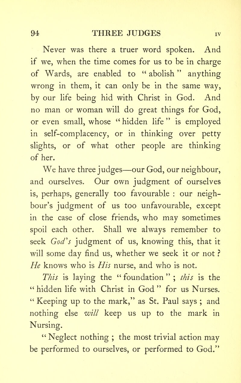 Never was there a truer word spoken. And if we, when the time comes for us to be in charge of Wards, are enabled to  abolish anything wrong in them, it can only be in the same way, by our life being hid with Christ in God. And no man or woman will do great things for God, or even small, whose  hidden life  is employed in self-complacency, or in thinking over petty slights, or of what other people are thinking of her. We have three judges—our God, our neighbour, and ourselves. Our own judgment of ourselves is, perhaps, generally too favourable : our neigh- bour's judgment of us too unfavourable, except in the case of close friends, who may sometimes spoil each other. Shall we always remember to seek God's judgment of us, knowing this, that it will some day find us, whether we seek it or not ? He knows who is His nurse, and who is not. This is laying the  foundation  ; this is the  hidden life with Christ in God  for us Nurses.  Keeping up to the mark, as St. Paul says ; and nothing else will keep us up to the mark in Nursing.  Neglect nothing ; the most trivial action may be performed to ourselves, or performed to God.