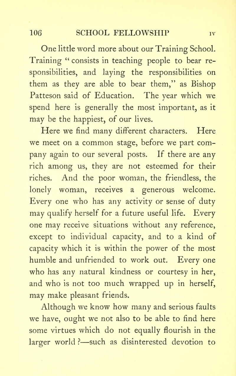 One little word more about our Training School. Training  consists in teaching people to bear re- sponsibilities, and laying the responsibilities on them as they are able to bear them, as Bishop Patteson said of Education. The year which we spend here is generally the most important, as it may be the happiest, of our lives. Here we find many different characters. Here we meet on a common stage, before we part com- pany again to our several posts. If there are any rich among us, they are not esteemed for their riches. And the poor woman, the friendless, the lonely woman, receives a generous welcome. Every one who has any activity or sense of duty may qualify herself for a future useful life. Every one may receive situations without any reference, except to individual capacity, and to a kind of capacity which it is within the power of the most humble and unfriended to work out. Every one who has any natural kindness or courtesy in her, and who is not too much wrapped up in herself, may make pleasant friends. Although we know how many and serious faults we have, ought we not also to be able to find here some virtues which do not equally flourish in the larger world ?—such as disinterested devotion to