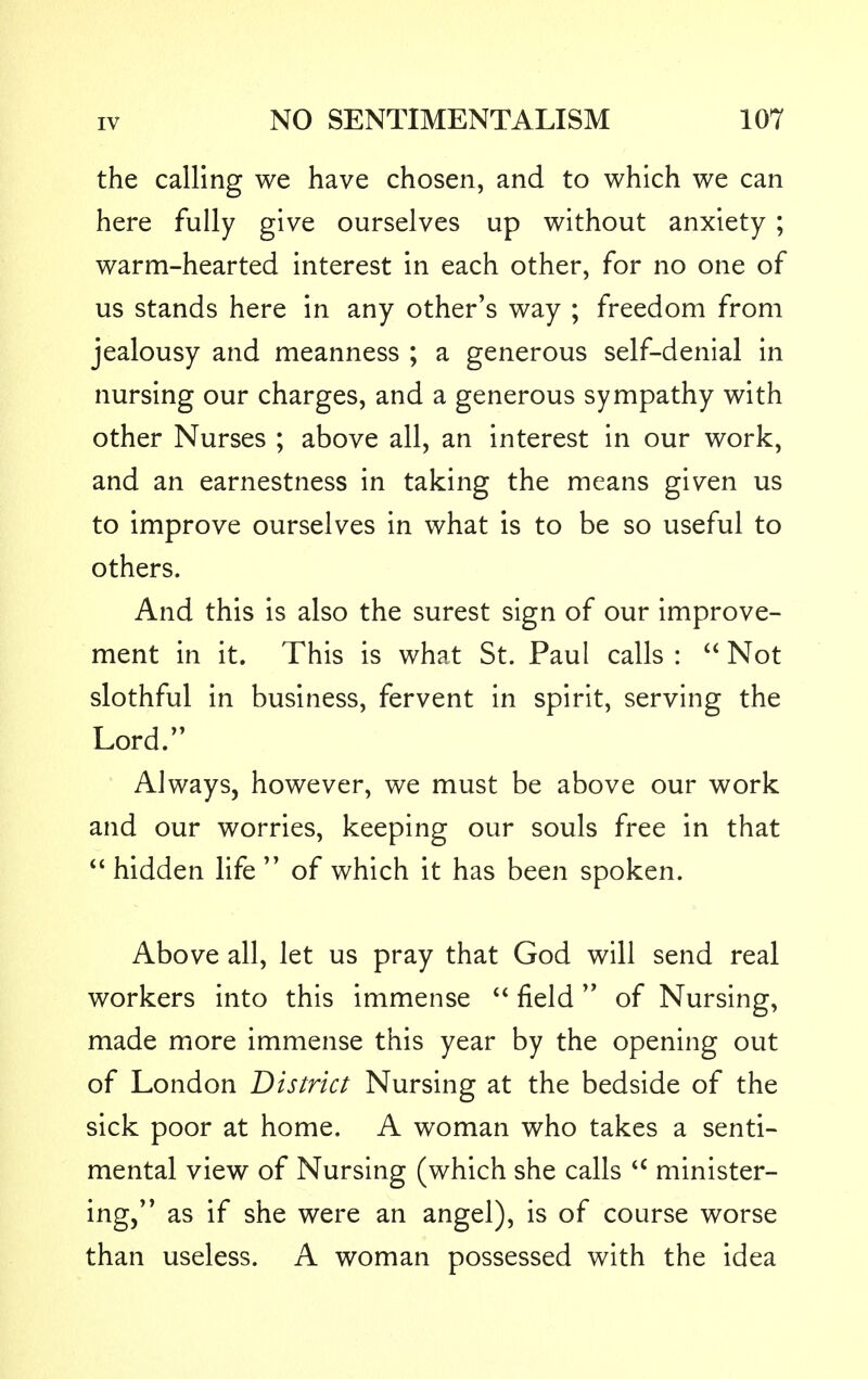 the calling we have chosen, and to which we can here fully give ourselves up without anxiety; warm-hearted interest in each other, for no one of us stands here in any other's way ; freedom from jealousy and meanness ; a generous self-denial in nursing our charges, and a generous sympathy with other Nurses ; above all, an interest in our work, and an earnestness in taking the means given us to improve ourselves in what is to be so useful to others. And this is also the surest sign of our improve- ment in it. This is what St. Paul calls :  Not slothful in business, fervent in spirit, serving the Lord. Always, however, we must be above our work and our worries, keeping our souls free in that hidden life of which it has been spoken. Above all, let us pray that God will send real workers into this immense  field of Nursing, made more immense this year by the opening out of London District Nursing at the bedside of the sick poor at home. A woman who takes a senti- mental view of Nursing (which she calls u minister- ing, as if she were an angel), is of course worse than useless. A woman possessed with the idea