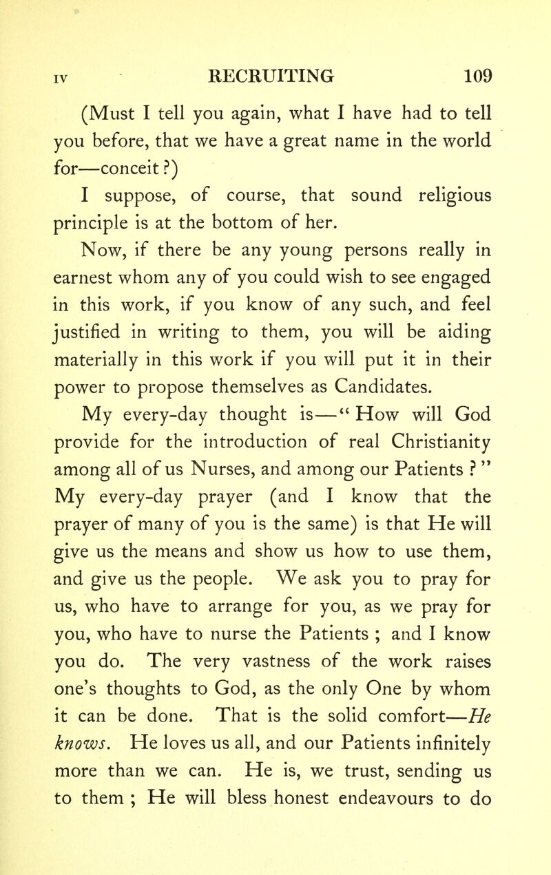 (Must I tell you again, what I have had to tell you before, that we have a great name in the world for—conceit ?) I suppose, of course, that sound religious principle is at the bottom of her. Now, if there be any young persons really in earnest whom any of you could wish to see engaged in this work, if you know of any such, and feel justified in writing to them, you will be aiding materially in this work if you will put it in their power to propose themselves as Candidates. My every-day thought is— How will God provide for the introduction of real Christianity among all of us Nurses, and among our Patients ?  My every-day prayer (and I know that the prayer of many of you is the same) is that He will give us the means and show us how to use them, and give us the people. We ask you to pray for us, who have to arrange for you, as we pray for you, who have to nurse the Patients ; and I know you do. The very vastness of the work raises one's thoughts to God, as the only One by whom it can be done. That is the solid comfort—He knows. He loves us all, and our Patients infinitely more than we can. He is, we trust, sending us to them ; He will bless honest endeavours to do