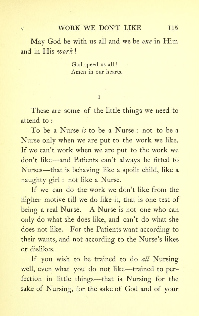 May God be with us all and we be one in Him and in His work ! God speed us all ! Amen in our hearts. I These are some of the little things we need to attend to : To be a Nurse is to be a Nurse : not to be a Nurse only when we are put to the work we like. If we can't work when we are put to the work we don't like—and Patients can't always be fitted to Nurses—that is behaving like a spoilt child, like a naughty girl : not like a Nurse. If we can do the work we don't like from the higher motive till we do like it, that is one test of being a real Nurse. A Nurse is not one who can only do what she does like, and can't do what she does not like. For the Patients want according to their wants, and not according to the Nurse's likes or dislikes. If you wish to be trained to do all Nursing well, even what you do not like—trained to per- fection in little things—that is Nursing for the sake of Nursing, for the sake of God and of your