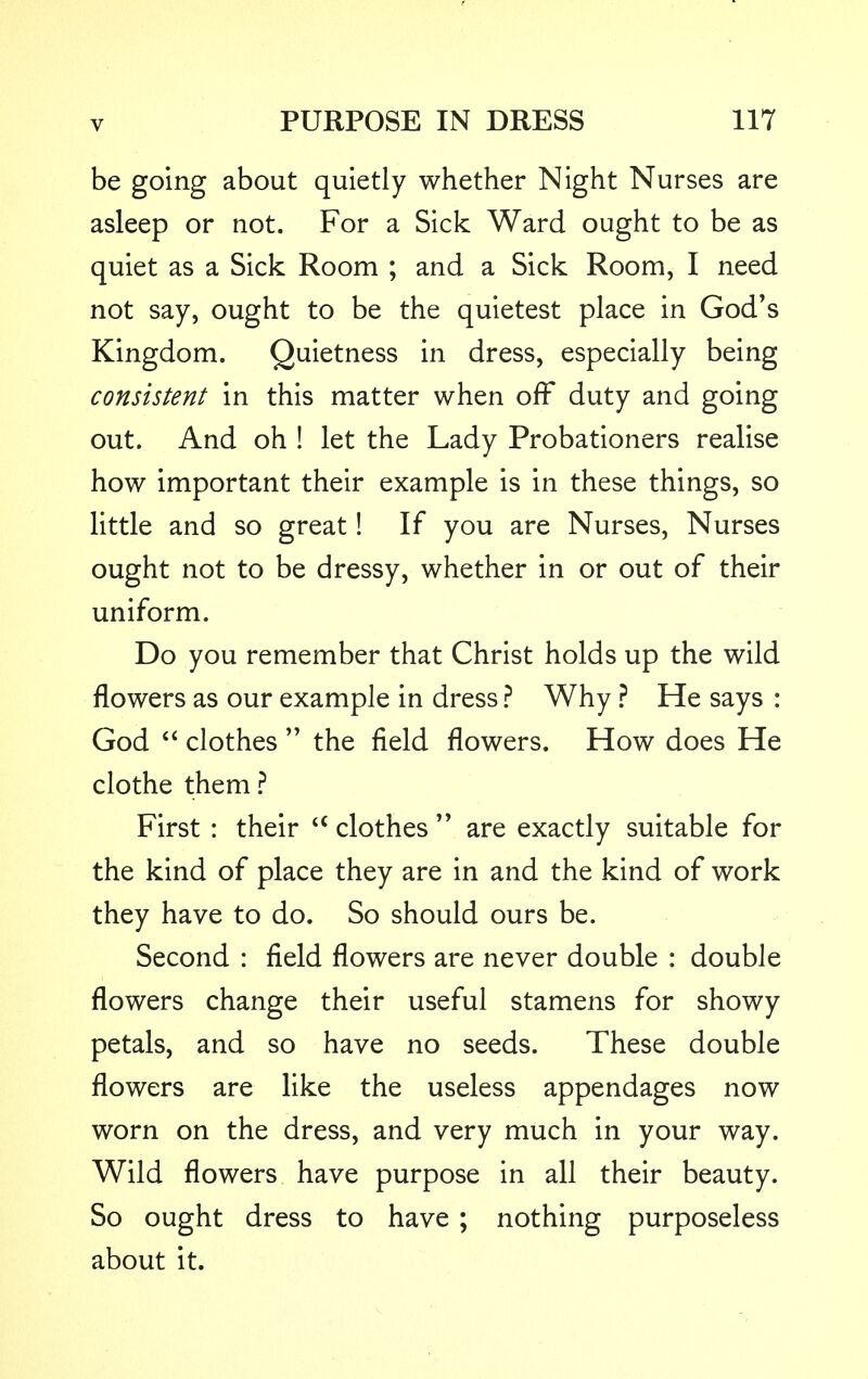 be going about quietly whether Night Nurses are asleep or not. For a Sick Ward ought to be as quiet as a Sick Room ; and a Sick Room, I need not say, ought to be the quietest place in God's Kingdom. Quietness in dress, especially being consistent in this matter when off duty and going out. And oh ! let the Lady Probationers realise how important their example is in these things, so little and so great! If you are Nurses, Nurses ought not to be dressy, whether in or out of their uniform. Do you remember that Christ holds up the wild flowers as our example in dress ? Why ? He says : God  clothes  the field flowers. How does He clothe them ? First : their iQ clothes  are exactly suitable for the kind of place they are in and the kind of work they have to do. So should ours be. Second : field flowers are never double : double flowers change their useful stamens for showy petals, and so have no seeds. These double flowers are like the useless appendages now worn on the dress, and very much in your way. Wild flowers have purpose in all their beauty. So ought dress to have ; nothing purposeless about it.