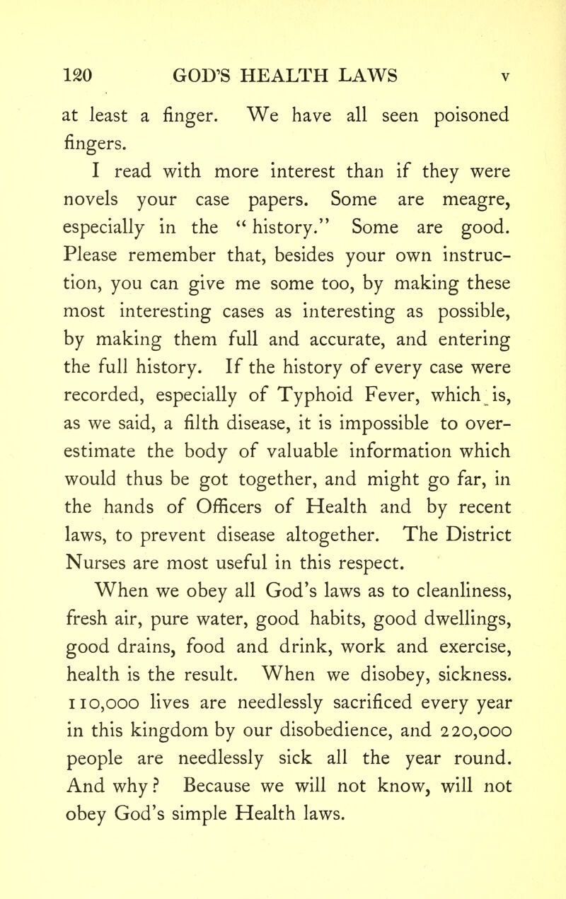 at least a finger. We have all seen poisoned fingers. I read with more interest than if they were novels your case papers. Some are meagre, especially in the  history. Some are good. Please remember that, besides your own instruc- tion, you can give me some too, by making these most interesting cases as interesting as possible, by making them full and accurate, and entering the full history. If the history of every case were recorded, especially of Typhoid Fever, which js, as we said, a filth disease, it is impossible to over- estimate the body of valuable information which would thus be got together, and might go far, in the hands of Officers of Health and by recent laws, to prevent disease altogether. The District Nurses are most useful in this respect. When we obey all God's laws as to cleanliness, fresh air, pure water, good habits, good dwellings, good drains, food and drink, work and exercise, health is the result. When we disobey, sickness. 110,000 lives are needlessly sacrificed every year in this kingdom by our disobedience, and 220,000 people are needlessly sick all the year round. And why ? Because we will not know, will not obey God's simple Health laws.