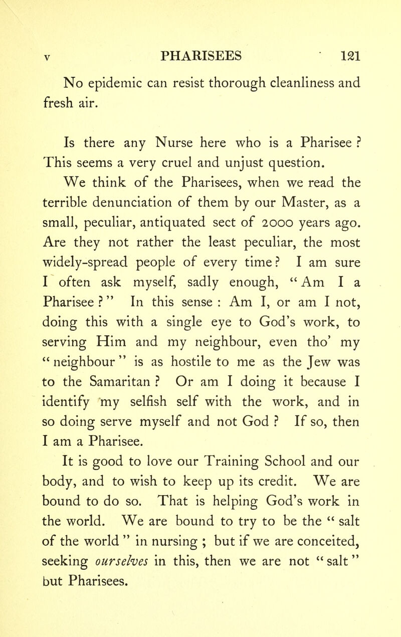 No epidemic can resist thorough cleanliness and fresh air. Is there any Nurse here who is a Pharisee ? This seems a very cruel and unjust question. We think of the Pharisees, when we read the terrible denunciation of them by our Master, as a small, peculiar, antiquated sect of 2000 years ago. Are they not rather the least peculiar, the most widely-spread people of every time ? I am sure I often ask myself, sadly enough,  Am I a Pharisee ? In this sense : Am I, or am I not, doing this with a single eye to God's work, to serving Him and my neighbour, even tho' my  neighbour  is as hostile to me as the Jew was to the Samaritan ? Or am I doing it because I identify my selfish self with the work, and in so doing serve myself and not God ? If so, then I am a Pharisee. It is good to love our Training School and our body, and to wish to keep up its credit. We are bound to do so. That is helping God's work in the world. We are bound to try to be the  salt of the world  in nursing ; but if we are conceited, seeking ourselves in this, then we are not  salt but Pharisees.