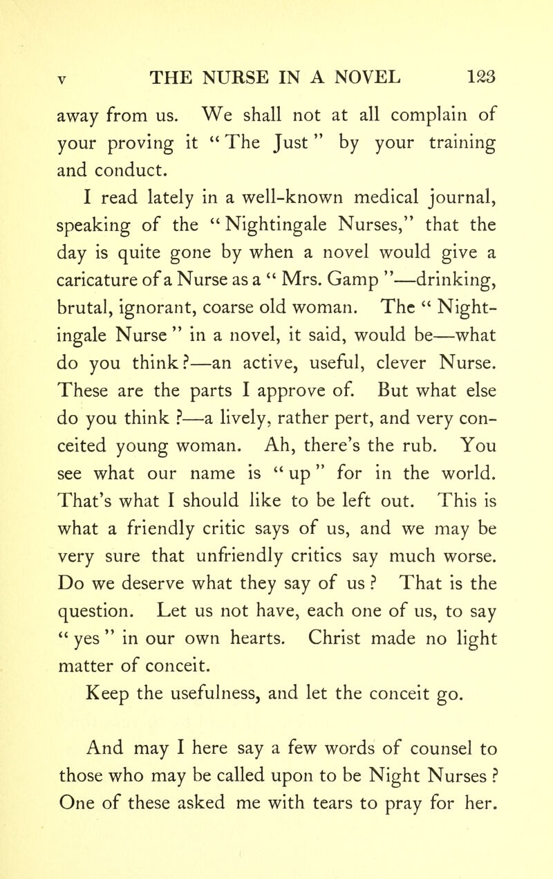 away from us. We shall not at all complain of your proving it  The Just by your training and conduct. I read lately in a well-known medical journal, speaking of the  Nightingale Nurses, that the day is quite gone by when a novel would give a caricature of a Nurse as a  Mrs. Gamp —drinking, brutal, ignorant, coarse old woman. The  Night- ingale Nurse  in a novel, it said, would be—what do you think?—an active, useful, clever Nurse. These are the parts I approve of. But what else do you think ?—a lively, rather pert, and very con- ceited young woman. Ah, there's the rub. You see what our name is  up for in the world. That's what I should like to be left out. This is what a friendly critic says of us, and we may be very sure that unfriendly critics say much worse. Do we deserve what they say of us ? That is the question. Let us not have, each one of us, to say  yes  in our own hearts. Christ made no light matter of conceit. Keep the usefulness, and let the conceit go. And may I here say a few words of counsel to those who may be called upon to be Night Nurses ? One of these asked me with tears to pray for her.