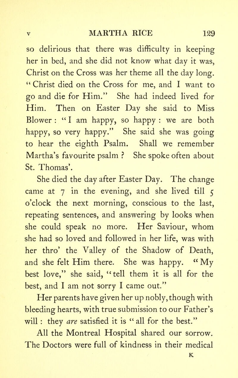 so delirious that there was difficulty in keeping her in bed, and she did not know what day it was, Christ on the Cross was her theme all the day long.  Christ died on the Cross for me, and I want to go and die for Him. She had indeed lived for Him. Then on Easter Day she said to Miss Blower : I am happy, so happy : we are both happy, so very happy. She said she was going to hear the eighth Psalm. Shall we remember Martha's favourite psalm ? She spoke often about St. Thomas'. She died the day after Easter Day. The change came at 7 in the evening, and she lived till 5 o'clock the next morning, conscious to the last, repeating sentences, and answering by looks when she could speak no more. Her Saviour, whom she had so loved and followed in her life, was with her thro' the Valley of the Shadow of Death, and she felt Him there. She was happy.  My best love, she said, c< tell them it is all for the best, and I am not sorry I came out. Her parents have given her up nobly, though with bleeding hearts, with true submission to our Father's will : they are satisfied it is  all for the best. All the Montreal Hospital shared our sorrow. The Doctors were full of kindness in their medical K