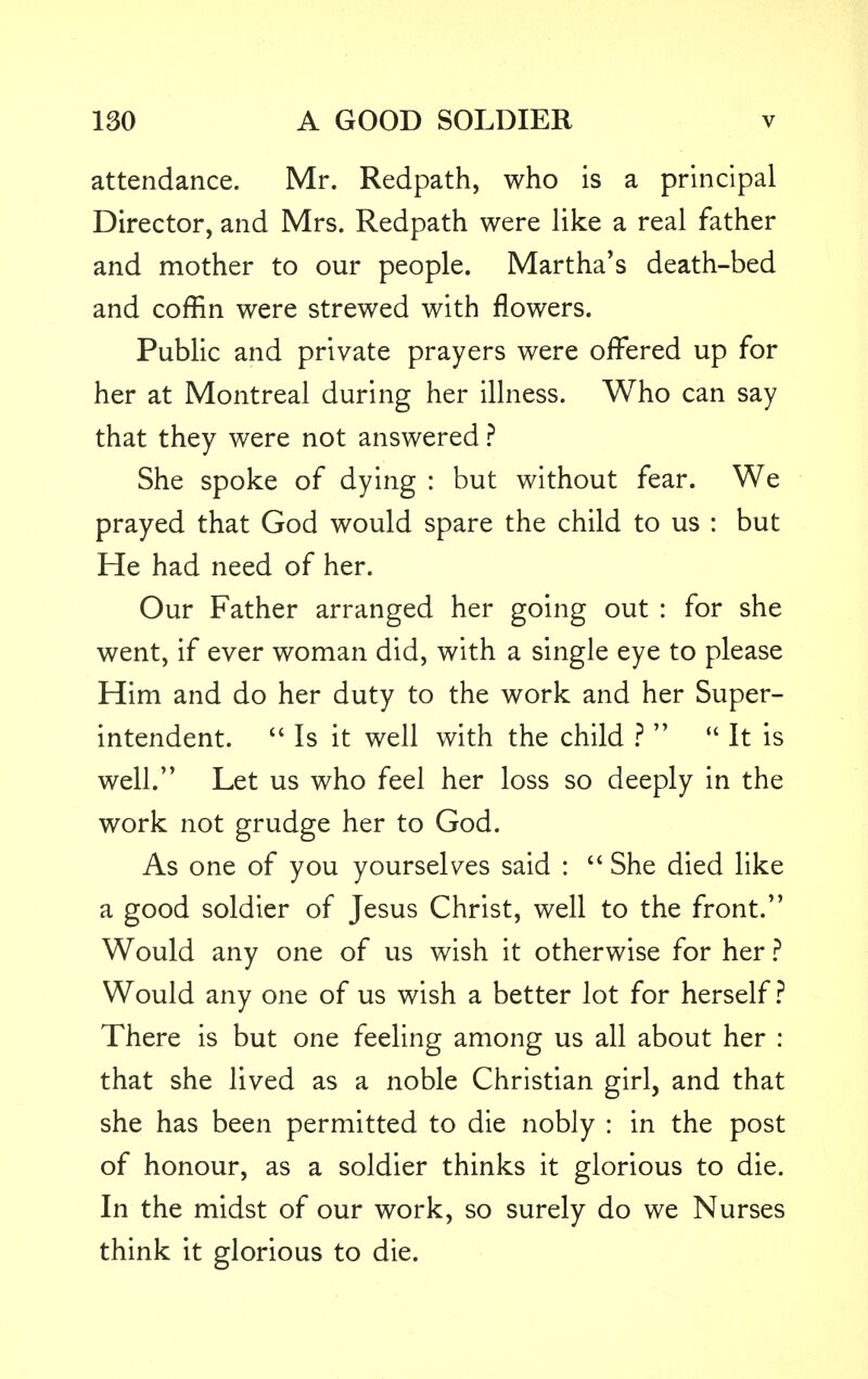 attendance. Mr. Redpath, who is a principal Director, and Mrs. Redpath were like a real father and mother to our people. Martha's death-bed and coffin were strewed with flowers. Public and private prayers were offered up for her at Montreal during her illness. Who can say that they were not answered ? She spoke of dying : but without fear. We prayed that God would spare the child to us : but He had need of her. Our Father arranged her going out : for she went, if ever woman did, with a single eye to please Him and do her duty to the work and her Super- intendent.  Is it well with the child ?   It is well. Let us who feel her loss so deeply in the work not grudge her to God. As one of you yourselves said :  She died like a good soldier of Jesus Christ, well to the front. Would any one of us wish it otherwise for her ? Would any one of us wish a better lot for herself? There is but one feeling among us all about her : that she lived as a noble Christian girl, and that she has been permitted to die nobly : in the post of honour, as a soldier thinks it glorious to die. In the midst of our work, so surely do we Nurses think it glorious to die.