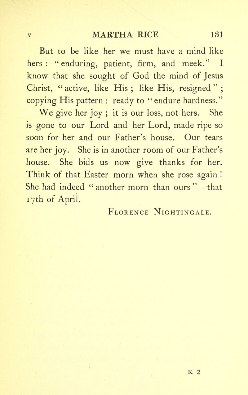 But to be like her we must have a mind like hers: enduring, patient, firm, and meek. I know that she sought of God the mind of Jesus Christ,  active, like His ; like His, resigned  ; copying His pattern : ready to  endure hardness. We give her joy ; it is our loss, not hers. She is gone to our Lord and her Lord, made ripe so soon for her and our Father's house. Our tears are her joy. She is in another room of our Father's house. She bids us now give thanks for her. Think of that Easter morn when she rose again ! She had indeed  another morn than ours —that 17th of April. Florence Nightingale. k 2