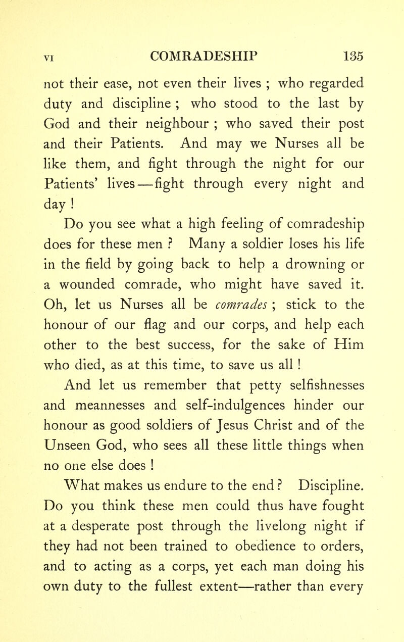 not their ease, not even their lives ; who regarded duty and discipline ; who stood to the last by God and their neighbour ; who saved their post and their Patients. And may we Nurses all be like them, and fight through the night for our Patients' lives—fight through every night and day ! Do you see what a high feeling of comradeship does for these men ? Many a soldier loses his life in the field by going back to help a drowning or a wounded comrade, who might have saved it. Oh, let us Nurses all be comrades ; stick to the honour of our flag and our corps, and help each other to the best success, for the sake of Him who died, as at this time, to save us all ! And let us remember that petty selfishnesses and meannesses and self-indulgences hinder our honour as good soldiers of Jesus Christ and of the Unseen God, who sees all these little things when no one else does ! What makes us endure to the end ? Discipline. Do you think these men could thus have fought at a desperate post through the livelong night if they had not been trained to obedience to orders, and to acting as a corps, yet each man doing his own duty to the fullest extent—rather than every