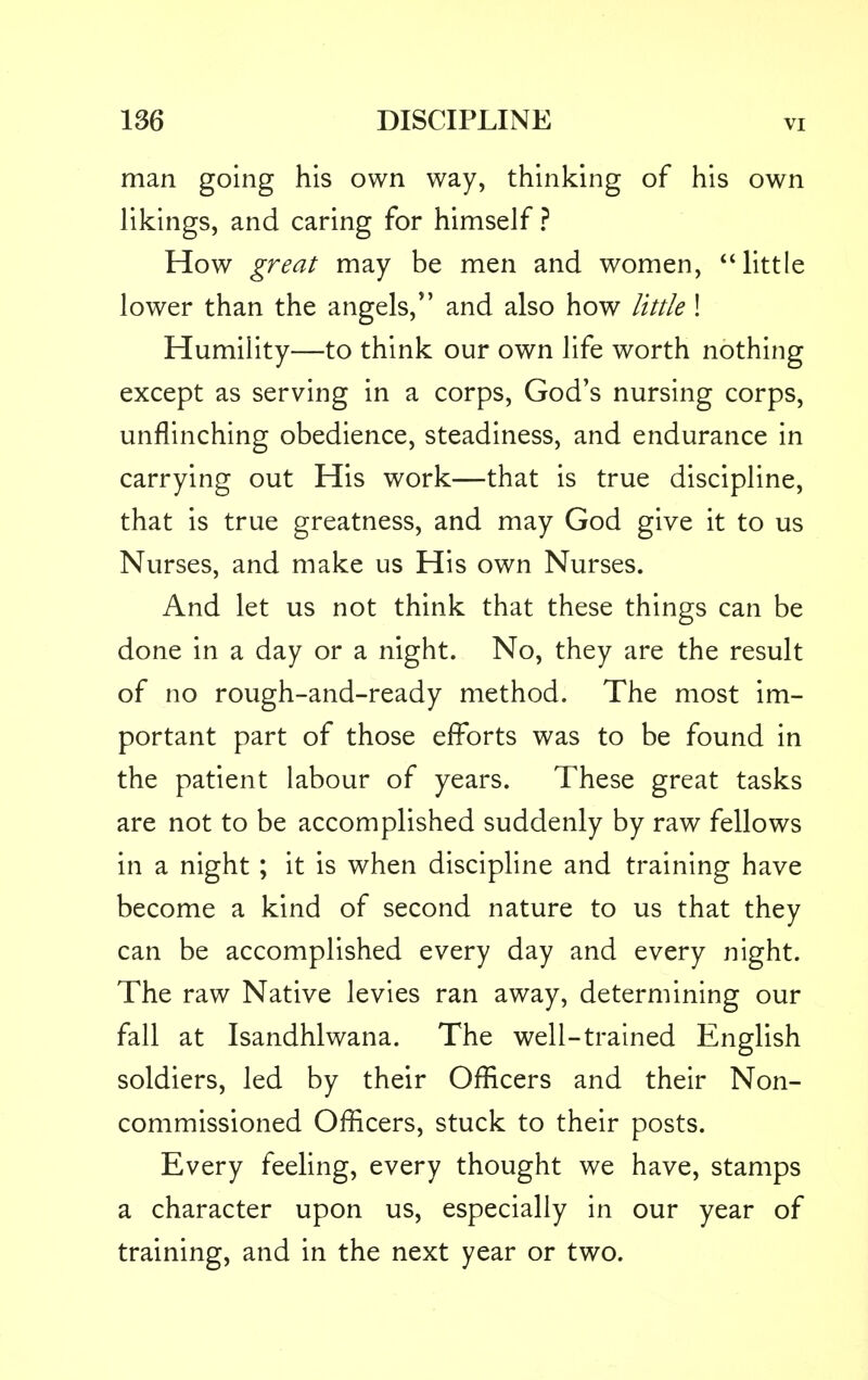 man going his own way, thinking of his own likings, and caring for himself ? How great may be men and women, little lower than the angels/' and also how little ! Humility—to think our own life worth nothing except as serving in a corps, God's nursing corps, unflinching obedience, steadiness, and endurance in carrying out His work—that is true discipline, that is true greatness, and may God give it to us Nurses, and make us His own Nurses. And let us not think that these things can be done in a day or a night. No, they are the result of no rough-and-ready method. The most im- portant part of those efforts was to be found in the patient labour of years. These great tasks are not to be accomplished suddenly by raw fellows in a night; it is when discipline and training have become a kind of second nature to us that they can be accomplished every day and every night. The raw Native levies ran away, determining our fall at Isandhlwana. The well-trained English soldiers, led by their Officers and their Non- commissioned Officers, stuck to their posts. Every feeling, every thought we have, stamps a character upon us, especially in our year of training, and in the next year or two.