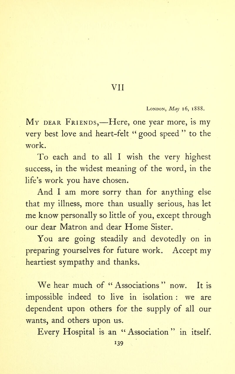 VII London, May 16, 1888. My dear Friends,—Here, one year more, is my very best love and heart-felt good speed to the work. To each and to all I wish the very highest success, in the widest meaning of the word, in the life's work you have chosen. And I am more sorry than for anything else that my illness, more than usually serious, has let me know personally so little of you, except through our dear Matron and dear Home Sister. You are going steadily and devotedly on in preparing yourselves for future work. Accept my heartiest sympathy and thanks. We hear much of Associations now. It is impossible indeed to live in isolation : we are dependent upon others for the supply of all our wants, and others upon us. Every Hospital is an Association in itself.
