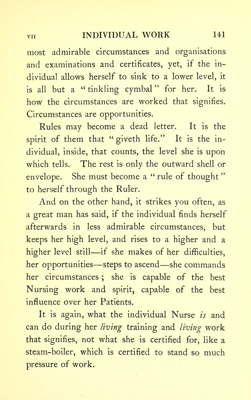 most admirable circumstances and organisations and examinations and certificates, yet, if the in- dividual allows herself to sink to a lower level, it is all but a tinkling cymbal for her. It is how the circumstances are worked that signifies. Circumstances are opportunities. Rules may become a dead letter. It is the spirit of them that giveth life. It is the in- dividual, inside, that counts, the level she is upon which tells. The rest is only the outward shell or envelope. She must become a rule of thought to herself through the Ruler. And on the other hand, it strikes you often, as a great man has said, if the individual finds herself afterwards in less admirable circumstances, but keeps her high level, and rises to a higher and a higher level still—if she makes of her difficulties, her opportunities—steps to ascend—she commands her circumstances ; she is capable of the best Nursing work and spirit, capable of the best influence over her Patients. It is again, what the individual Nurse is and can do during her living training and living work that signifies, not what she is certified for, like a steam-boiler, which is certified to stand so much pressure of work.