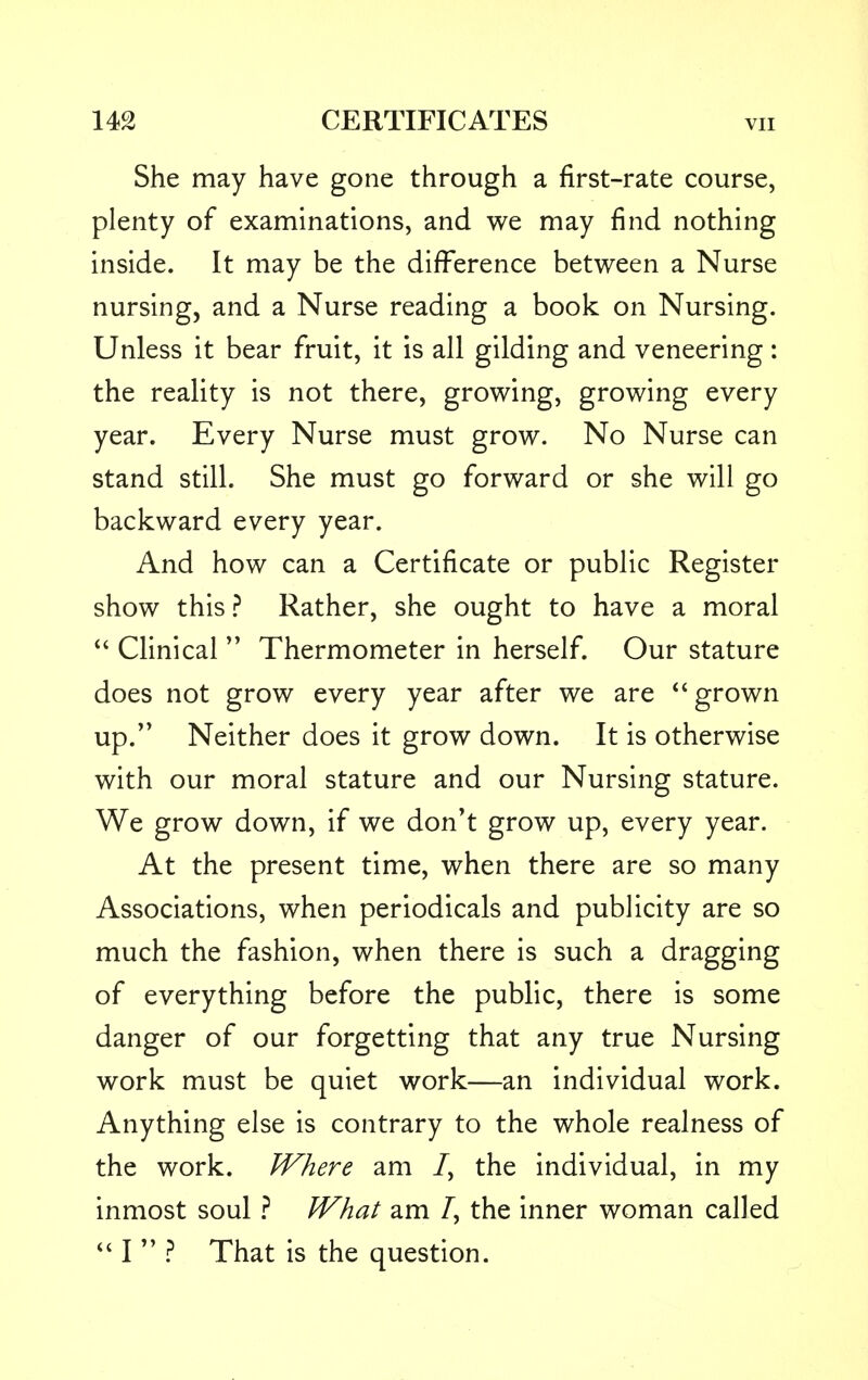 She may have gone through a first-rate course, plenty of examinations, and we may find nothing inside. It may be the difference between a Nurse nursing, and a Nurse reading a book on Nursing. Unless it bear fruit, it is all gilding and veneering: the reality is not there, growing, growing every year. Every Nurse must grow. No Nurse can stand still. She must go forward or she will go backward every year. And how can a Certificate or public Register show this ? Rather, she ought to have a moral Clinical Thermometer in herself. Our stature does not grow every year after we are grown up. Neither does it grow down. It is otherwise with our moral stature and our Nursing stature. We grow down, if we don't grow up, every year. At the present time, when there are so many Associations, when periodicals and publicity are so much the fashion, when there is such a dragging of everything before the public, there is some danger of our forgetting that any true Nursing work must be quiet work—an individual work. Anything else is contrary to the whole realness of the work. Where am /, the individual, in my inmost soul ? What am /, the inner woman called I ? That is the question.