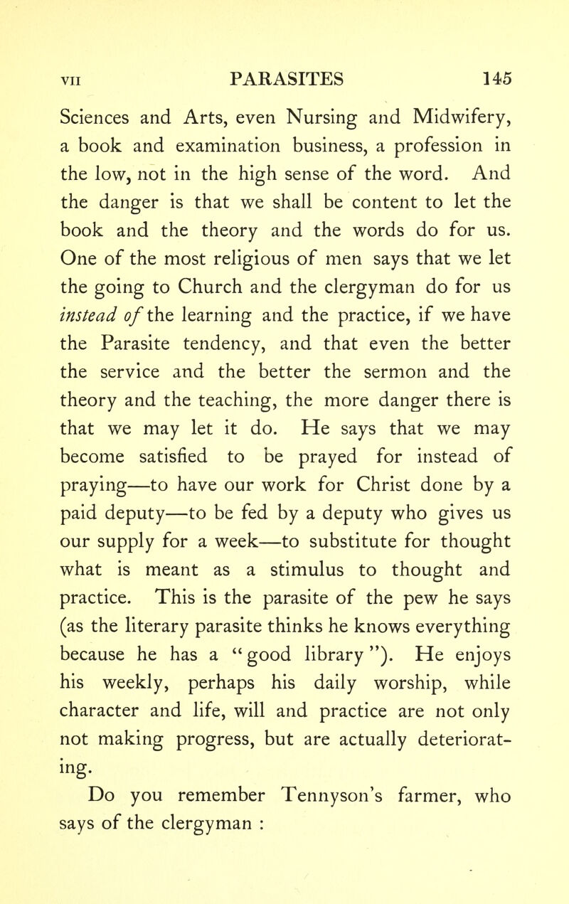 Sciences and Arts, even Nursing and Midwifery, a book and examination business, a profession in the low, not in the high sense of the word. And the danger is that we shall be content to let the book and the theory and the words do for us. One of the most religious of men says that we let the going to Church and the clergyman do for us instead of the learning and the practice, if we have the Parasite tendency, and that even the better the service and the better the sermon and the theory and the teaching, the more danger there is that we may let it do. He says that we may become satisfied to be prayed for instead of praying—to have our work for Christ done by a paid deputy—to be fed by a deputy who gives us our supply for a week—to substitute for thought what is meant as a stimulus to thought and practice. This is the parasite of the pew he says (as the literary parasite thinks he knows everything because he has a good library ). He enjoys his weekly, perhaps his daily worship, while character and life, will and practice are not only not making progress, but are actually deteriorat- ing. Do you remember Tennyson's farmer, who says of the clergyman :
