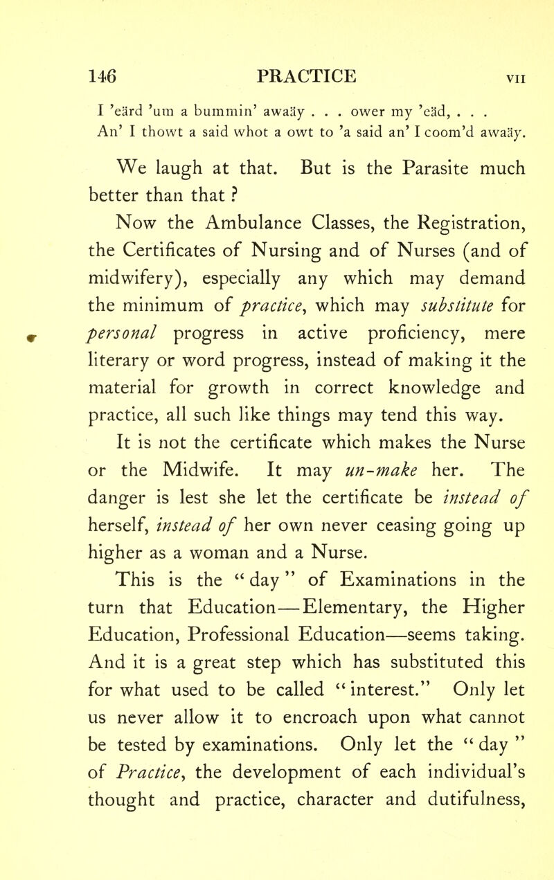 I 'eard 'urn a bummin' awaay . . . ower my 'ead, . . . An' I thowt a said whot a owt to 'a said an' I coom'd awaay. We laugh at that. But is the Parasite much better than that ? Now the Ambulance Classes, the Registration, the Certificates of Nursing and of Nurses (and of midwifery), especially any which may demand the minimum of practice, which may substitute for personal progress in active proficiency, mere literary or word progress, instead of making it the material for growth in correct knowledge and practice, all such like things may tend this way. It is not the certificate which makes the Nurse or the Midwife. It may un-make her. The danger is lest she let the certificate be instead of herself, instead of her own never ceasing going up higher as a woman and a Nurse. This is the  day of Examinations in the turn that Education—Elementary, the Higher Education, Professional Education—seems taking. And it is a great step which has substituted this for what used to be called  interest. Only let us never allow it to encroach upon what cannot be tested by examinations. Only let the  day  of Practice, the development of each individual's thought and practice, character and dutifulness,