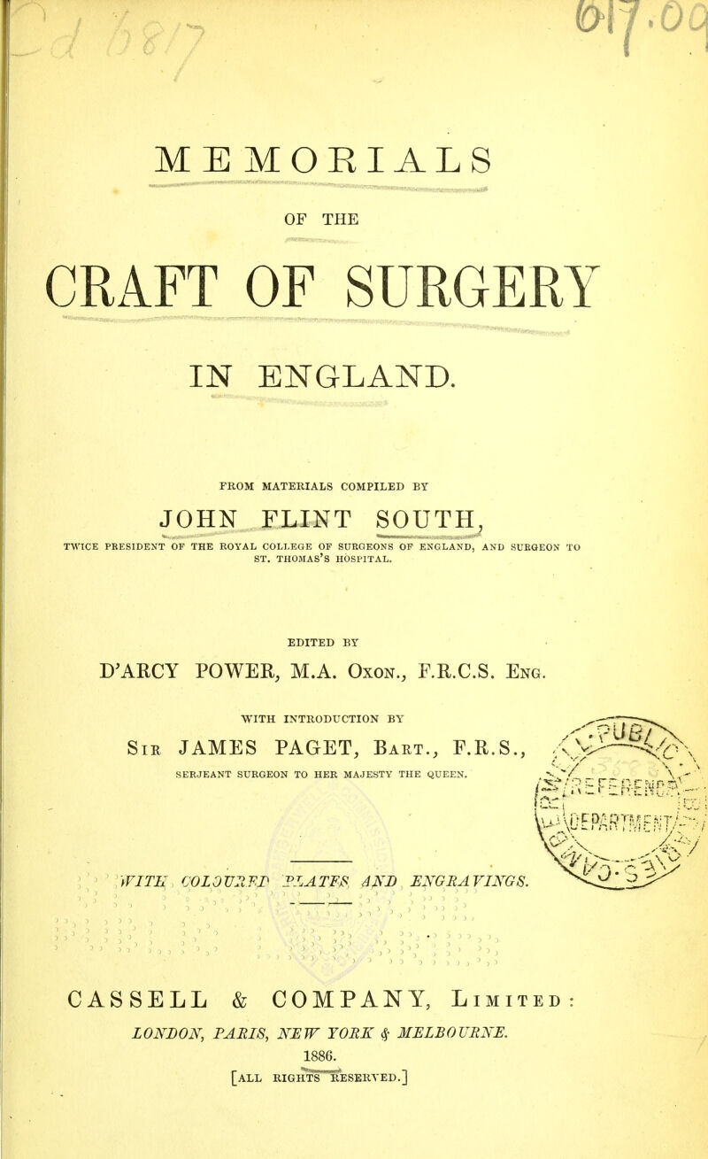 MEMORIALS OF THE CRAFT OF SURGERY IN ENGLAND. FROM MATERIALS COMPILED BY JOHN FLINT SOUTH, TWICE PRESIDENT OF THE ROYAL COLLEGE OF SURGEONS OF ENGLAND, AND SURGEON TO ST. THOMAS'S HOSPITAL. EDITED BY D'ARCY POWER, M.A. Oxon., F.R.C.S. Eng. WITH INTRODUCTION BY Sir JAMES PAGET, Bart., F.R.S., SERJEANT SURGEON TO HER MAJESTY THE QUEEN. •:>/ WITH COLOURED DLATFS AND ENGRAVINGS. CAS SELL & COMPANY, Limited LONDON, PARIS, NEW YORK 0- MELBOURNE. 1886. [all rightT^eseryed.]