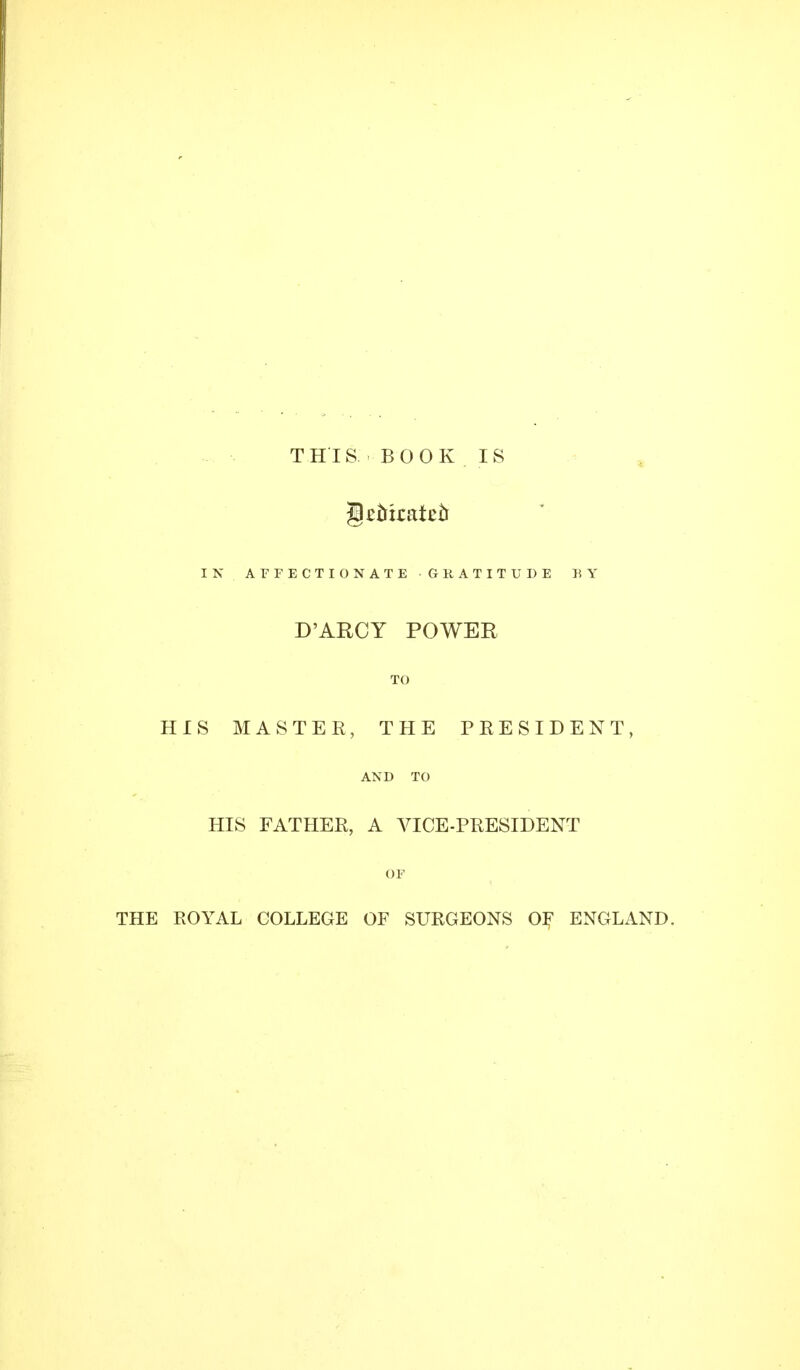 THIS BOOK IS IN AFFECTIONATE GRATITUDE BY D'ARCY POWER TO HIS MASTER, THE PRESIDENT, AND TO HIS FATHER, A VICE-PRESIDENT OF ROYAL COLLEGE OF SURGEONS OF ENGLAND.