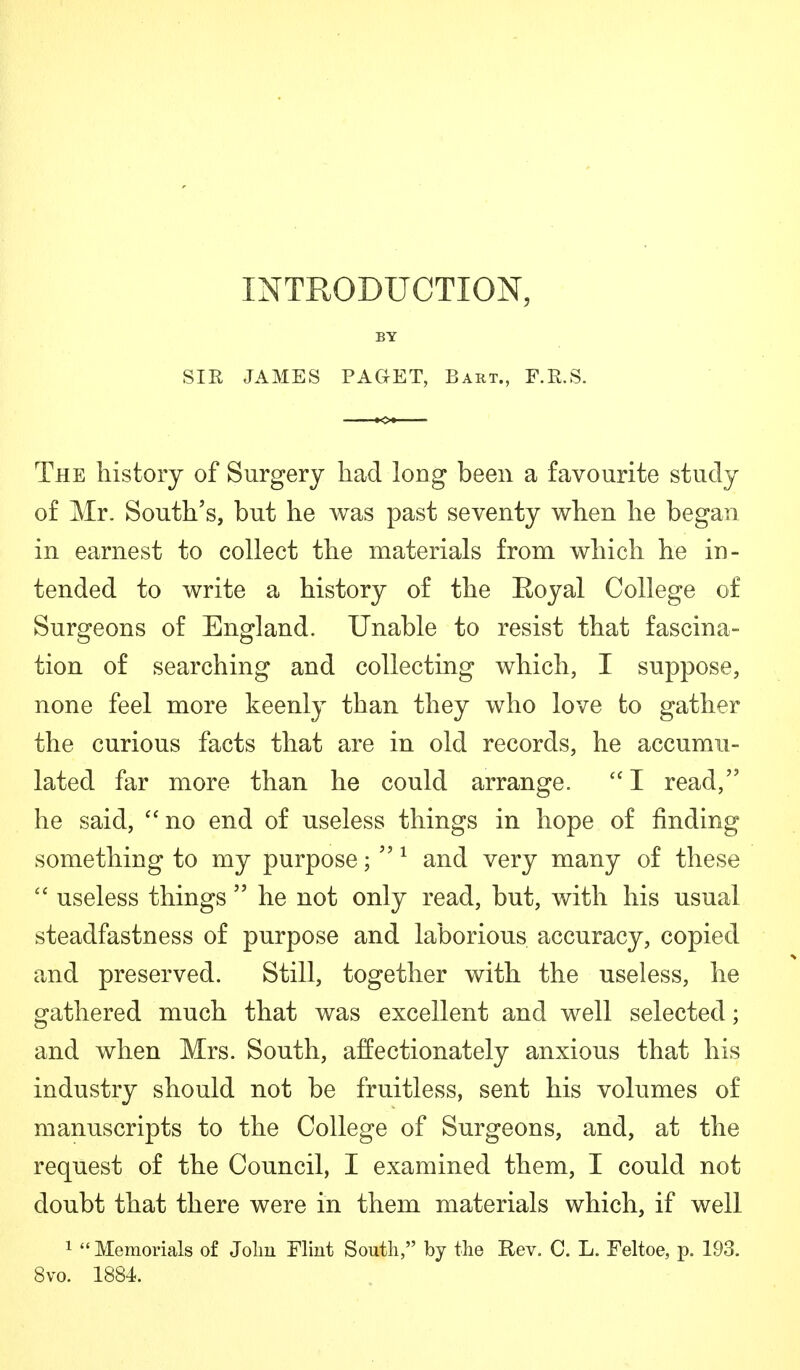 INTRODUCTION, BY SIR JAMES PAGET, Bart., F.R.S. The history of Surgery had long been a favourite study of Mr. South's, but he was past seventy when he began in earnest to collect the materials from which he in- tended to write a history of the Eoyal College of Surgeons of England. Unable to resist that fascina- tion of searching and collecting which, I suppose, none feel more keenly than they who love to gather the curious facts that are in old records, he accumu- lated far more than he could arrange. I read, he said, no end of useless things in hope of finding something to my purpose; 1 and very many of these useless things he not only read, but, with his usual steadfastness of purpose and laborious accuracy, copied and preserved. Still, together with the useless, he gathered much that was excellent and well selected; and when Mrs. South, affectionately anxious that his industry should not be fruitless, sent his volumes of manuscripts to the College of Surgeons, and, at the request of the Council, I examined them, I could not doubt that there were in them materials which, if well 1 Memorials of Jolm Flint South, by the Rev. C. L. Feltoe, p. 193. 8vo. 1884.