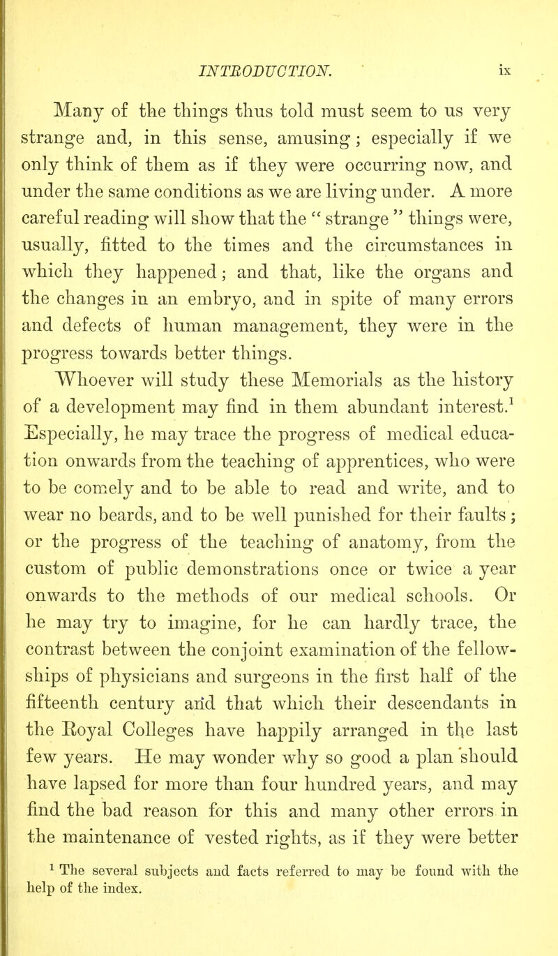 Many of the things thus told must seem to us very strange and, in this sense, amusing; especially if we only think of them as if they were occurring now, and under the same conditions as we are living under. A more careful reading will show that the  strange  things were, usually, fitted to the times and the circumstances in which they happened; and that, like the organs and the changes in an embryo, and in spite of many errors and defects of human management, they were in the progress towards better things. Whoever will study these Memorials as the history of a development may find in them abundant interest.1 Especially, he may trace the progress of medical educa- tion onwards from the teaching of apprentices, who were to be comely and to be able to read and write, and to wear no beards, and to be well punished for their faults; or the progress of the teaching of anatomy, from the custom of public demonstrations once or twice a year onwards to the methods of our medical schools. Or he may try to imagine, for he can hardly trace, the contrast between the conjoint examination of the fellow- ships of physicians and surgeons in the first half of the fifteenth century arid that which their descendants in the Eoyal Colleges have happily arranged in the last few years. He may wonder why so good a plan should have lapsed for more than four hundred years, and may find the bad reason for this and many other errors in the maintenance of vested rights, as if they were better 1 The several subjects and facts referred to may be found with the help of the index.