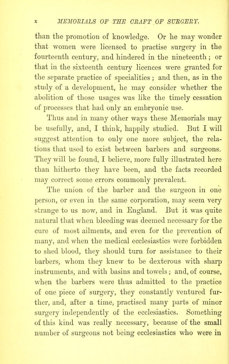 than the promotion of knowledge. Or he may wonder that women were licensed to practise surgery in the fourteenth century, and hindered in the nineteenth; or that in the sixteenth century licences were granted for the separate practice of specialities ; and then, as in the study of a development, he may consider whether the abolition of those usages was like the timely cessation of processes that had only an embryonic use. Thus and in many other ways these Memorials may be usefully, and, I think, happily studied. But I will suggest attention to only one more subject, the rela- tions that used to exist between barbers and surgeons. They will be found, I believe, more fully illustrated here than hitherto they have been, and the facts recorded may correct some errors commonly prevalent. The union of the barber and the surgeon in one person, or even in the same corporation, may seem very strange to us now, and in England. But it was quite natural that when bleeding was deemed necessary for the cure of most ailments, and even for the prevention of many, and when the medical ecclesiastics were forbidden to shed blood, they should turn for assistance to their barbers, whom they knew to be dexterous with sharp instruments, and with basins and towels ; and, of course, when the barbers were thus admitted to the practice of one piece of surgery, they constantly ventured fur- ther, and, after a time, practised many parts of minor surgery independently of the ecclesiastics. Something of this kind was really necessary, because of the small number of surgeons not being ecclesiastics who were in