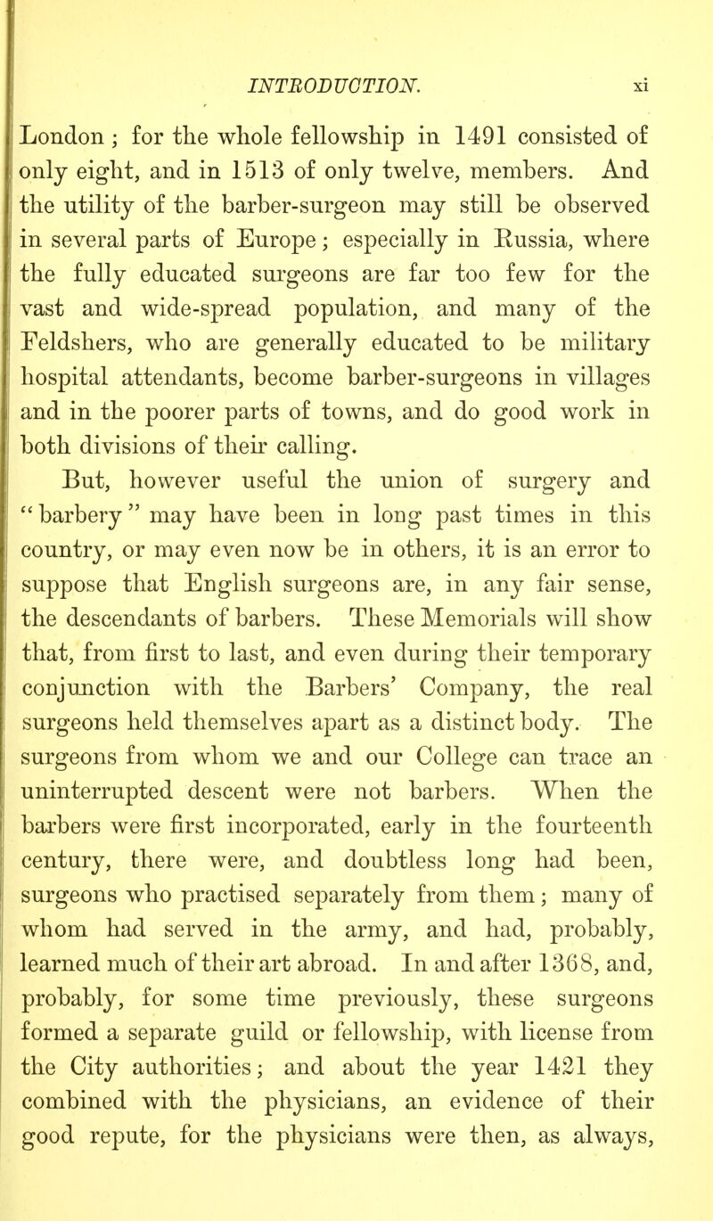 London ; for the whole fellowship in 1491 consisted of only eight, and in 1513 of only twelve, members. And the utility of the barber-surgeon may still be observed in several parts of Europe; especially in Eussia, where the fully educated surgeons are far too few for the vast and wide-spread population, and many of the Feldshers, who are generally educated to be military hospital attendants, become barber-surgeons in villages and in the poorer parts of towns, and do good work in both divisions of their calling. But, however useful the union of surgery and  barbery may have been in long past times in this country, or may even now be in others, it is an error to suppose that English surgeons are, in any fair sense, the descendants of barbers. These Memorials will show that, from first to last, and even during their temporary conjunction with the Barbers' Company, the real surgeons held themselves apart as a distinct body. The surgeons from whom we and our College can trace an uninterrupted descent were not barbers. When the barbers were first incorporated, early in the fourteenth century, there were, and doubtless long had been, surgeons who practised separately from them; many of whom had served in the army, and had, probably, learned much of their art abroad. In and after 1368, and, probably, for some time previously, these surgeons formed a separate guild or fellowship, with license from the City authorities; and about the year 1421 they combined with the physicians, an evidence of their good repute, for the physicians were then, as always,