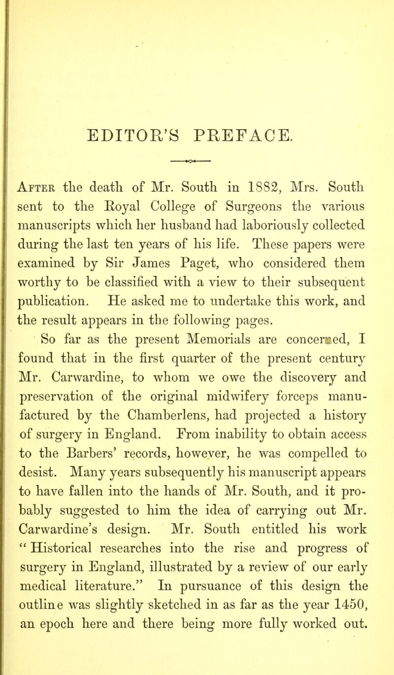 EDITOR'S PREFACE. After the death of Mr. South in 1882, Mrs. South sent to the Eoyal College of Surgeons the various manuscripts which her husband had laboriously collected during the last ten years of his life. These papers were examined by Sir James Paget, who considered them worthy to be classified with a view to their subsequent publication. He asked me to undertake this work, and the result appears in the following pages. So far as the present Memorials are concerned, I found that in the first quarter of the present century Mr. Carwardine, to whom we owe the discovery and preservation of the original midwifery forceps manu- factured by the Chamberlens, had projected a history of surgery in England. From inability to obtain access to the Barbers' records, however, he was compelled to desist. Many years subsequently his manuscript appears to have fallen into the hands of Mr. South, and it pro- bably suggested to him the idea of carrying out Mr. Carwardine's design. Mr. South entitled his work  Historical researches into the rise and progress of surgery in England, illustrated by a review of our early medical literature. In pursuance of this design the outline was slightly sketched in as far as the year 1450, an epoch here and there being more fully worked out.