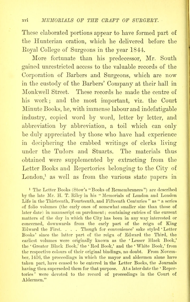 These elaborated portions appear to have formed part of the Hunterian oration, which he delivered before the Eoyal College of Surgeons in the year 1844. More fortunate than his predecessor, Mr. South gained unrestricted access to the valuable records of the Corporation of Barbers and Surgeons, which are now in the custody of the Barbers5 Company at their hall in Monkwell Street. These records he made the centre of his work; and the most important, viz. the Court Minute Books, he, with immense labour and indefatigable industry, copied word by word, letter by letter, and abbreviation by abbreviation, a toil which can only be duly appreciated by those who have had experience in deciphering the crabbed writings of clerks living under the Tudors and Stuarts. The materials thus obtained were supplemented by extracting from the Letter Books and Eepertories belonging to the City of London,1 as well as from the various state papers in 1 The Letter Books (Stow's Books of Remembrances) are described by the late Mr. H. T. Riley in his  Memorials of London and London Life in the Thirteenth, Fourteenth, and Fifteenth Centuries  as  a series of folio volumes (the early ones of somewhat smaller size than those of later date) in manuscript on parchment; containing entries of the current matters of the day in which the City has been in any way interested or concerned, downwards from the early part of the reign of King Edward the First. . . . Though for convenience' sake styled ' Letter Books' since the latter part of the reign of Edward the Third, the earliest volumes were originally known as the ' Lesser Black Book,' the ' Greater Black Book,' the ' Red Book,' and the ' White Book,' from the respective colours of their original bindings, no doubt. From Novem- ber, 1416, the proceedings in which the mayor and aldermen alone have taken part, have ceased to be entered in the Letter Books, the Journals having then superseded them for that purpose. At a later date the ' Reper- tories ' were devoted to the record of proceedings in the Court of Aldermen.