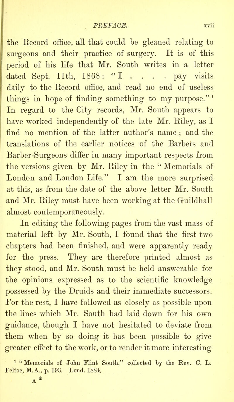 the Eecord office, all that could be gleaned relating to surgeons and their practice of surgery. It is of this period of his life that Mr. South writes in a letter dated Sept. 11th, 1868: I . . . .pay visits daily to the Record office, and read no end of useless things in hope of finding something to my purpose. 1 In regard to the City records, Mr. South appears to have worked independently of the late Mr. Riley, as I find no mention of the latter author's name ; and the translations of the earlier notices of the Barbers and Barber-Surgeons differ in many important respects from the versions given by Mr. Riley in the  Memorials of London and London Life. I am the more surprised at this, as from the date of the above letter Mr. South and Mr. Riley must have been working at the Gruildhall almost contemporaneously. In editing the following pages from the vast mass of material left by Mr. South, I found that the first two chapters had been finished, and were apparently ready for the press. They are therefore printed almost as they stood, and Mr. South must be held answerable for the opinions expressed as to the scientific knowledge possessed by the Druids and their immediate successors. For the rest, I have followed as closely as possible upon the lines which Mr. South had laid down for his own guidance, though I have not hesitated to deviate from them when by so doing it has been possible to give greater effect to the work, or to render it more interesting 1  Memorials of John Flint South, collected by the Rev. C. L. Feltoe, M.A., p. 193. Lond. 1884.