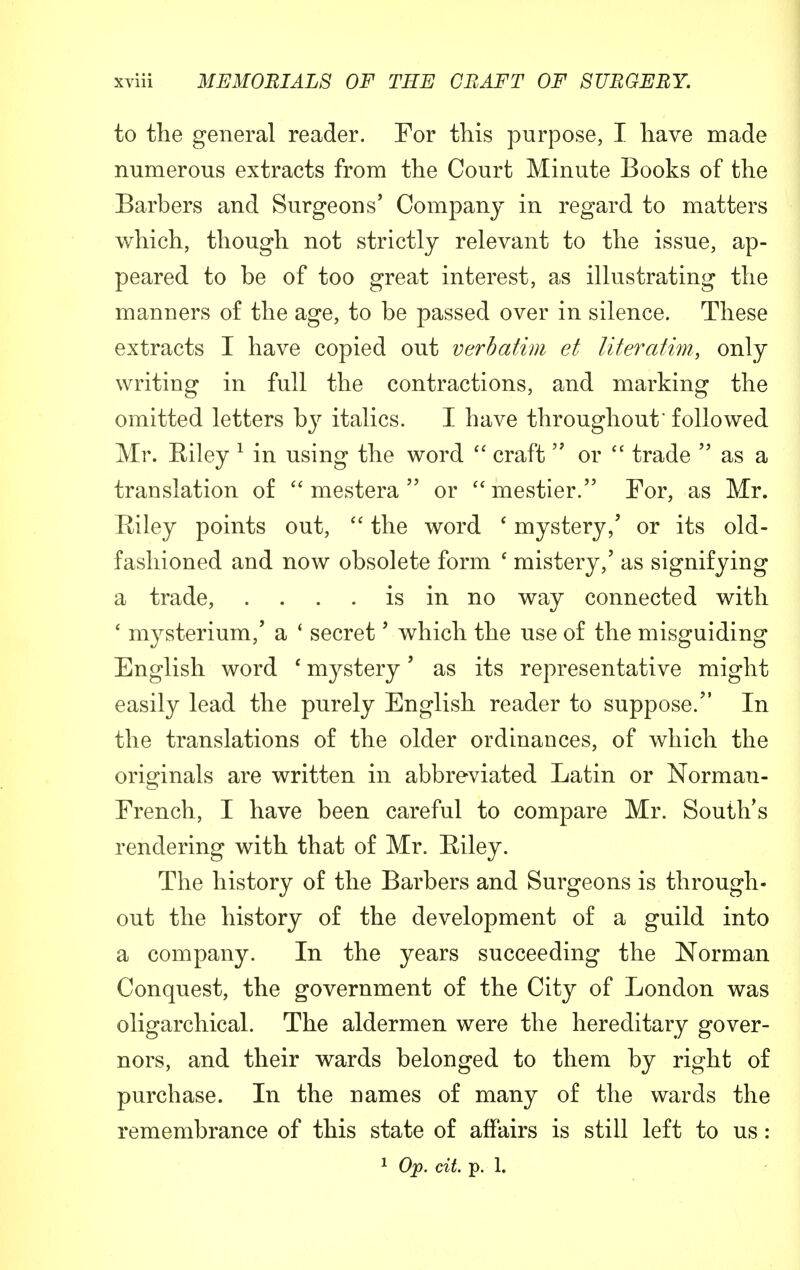 to the general reader. For this purpose, I have made numerous extracts from the Court Minute Books of the Barbers and Surgeons' Company in regard to matters which, though not strictly relevant to the issue, ap- peared to be of too great interest, as illustrating the manners of the age, to be passed over in silence. These extracts I have copied out verbatim et literatim, only writing in full the contractions, and marking the omitted letters by italics. I have throughout' followed Mr. Eiley 1 in using the word  craft  or  trade  as a translation of  mestera  or mestier. For, as Mr. Eiley points out,  the word ' mystery,' or its old- fashioned and now obsolete form ' mistery,' as signifying a trade, . . . . is in no way connected with ' mysterium/ a 1 secret' which the use of the misguiding English word ' mystery' as its representative might easily lead the purely English reader to suppose. In the translations of the older ordinances, of which the originals are written in abbreviated Latin or Norman- French, I have been careful to compare Mr. South's rendering with that of Mr. Eiley. The history of the Barbers and Surgeons is through- out the history of the development of a guild into a company. In the years succeeding the Norman Conquest, the government of the City of London was oligarchical. The aldermen were the hereditary gover- nors, and their wards belonged to them by right of purchase. In the names of many of the wards the remembrance of this state of affairs is still left to us: 1 Op. tit. p. 1.