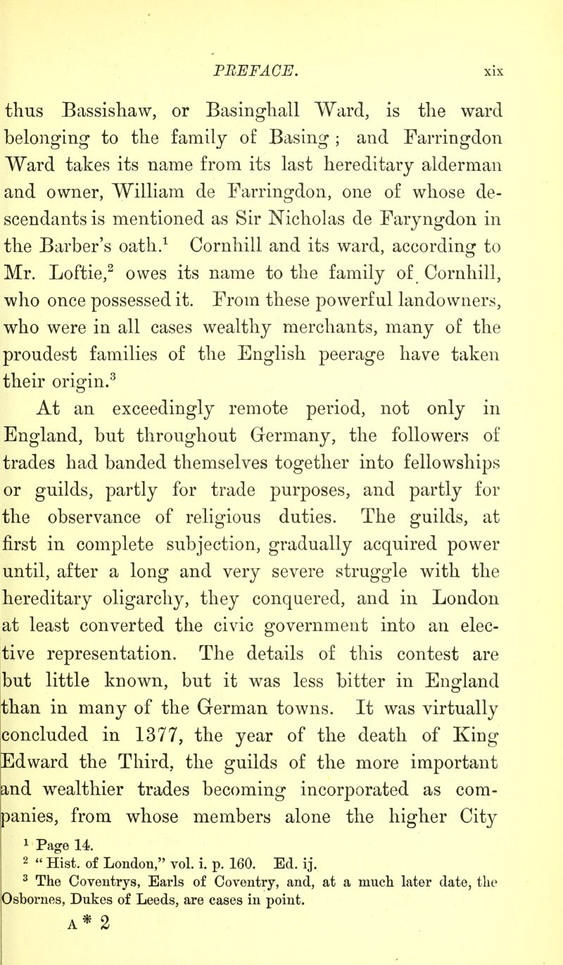 thus Bassishaw, or Basinghall Ward, is the ward belonging to the family of Basing ; and Farringdon Ward takes its name from its last hereditary alderman and owner, William de Farringdon, one of whose de- scendants is mentioned as Sir Nicholas de Faryngdon in the Barber's oath.1 Cornhill and its ward, according to Mr. Loftie,2 owes its name to the family of Cornhill, who once possessed it. From these powerful landowners, who were in all cases wealthy merchants, many of the proudest families of the English peerage have taken their origin.3 At an exceedingly remote period, not only in England, but throughout Germany, the followers of trades had banded themselves together into fellowships or guilds, partly for trade purposes, and partly for the observance of religious duties. The guilds, at first in complete subjection, gradually acquired power until, after a long and very severe struggle with the hereditary oligarchy, they conquered, and in London at least converted the civic government into an elec- tive representation. The details of this contest are but little known, but it was less bitter in England than in many of the German towns. It was virtually concluded in 1377, the year of the death of King Edward the Third, the guilds of the more important and wealthier trades becoming incorporated as com- panies, from whose members alone the higher City 1 Page 14. 2  Hist, of London, vol. i. p. 160. Ed. ij. 3 The Coventrys, Earls of Coventry, and, at a much later date, the Osbornes, Dukes of Leeds, are cases in point. A* 2