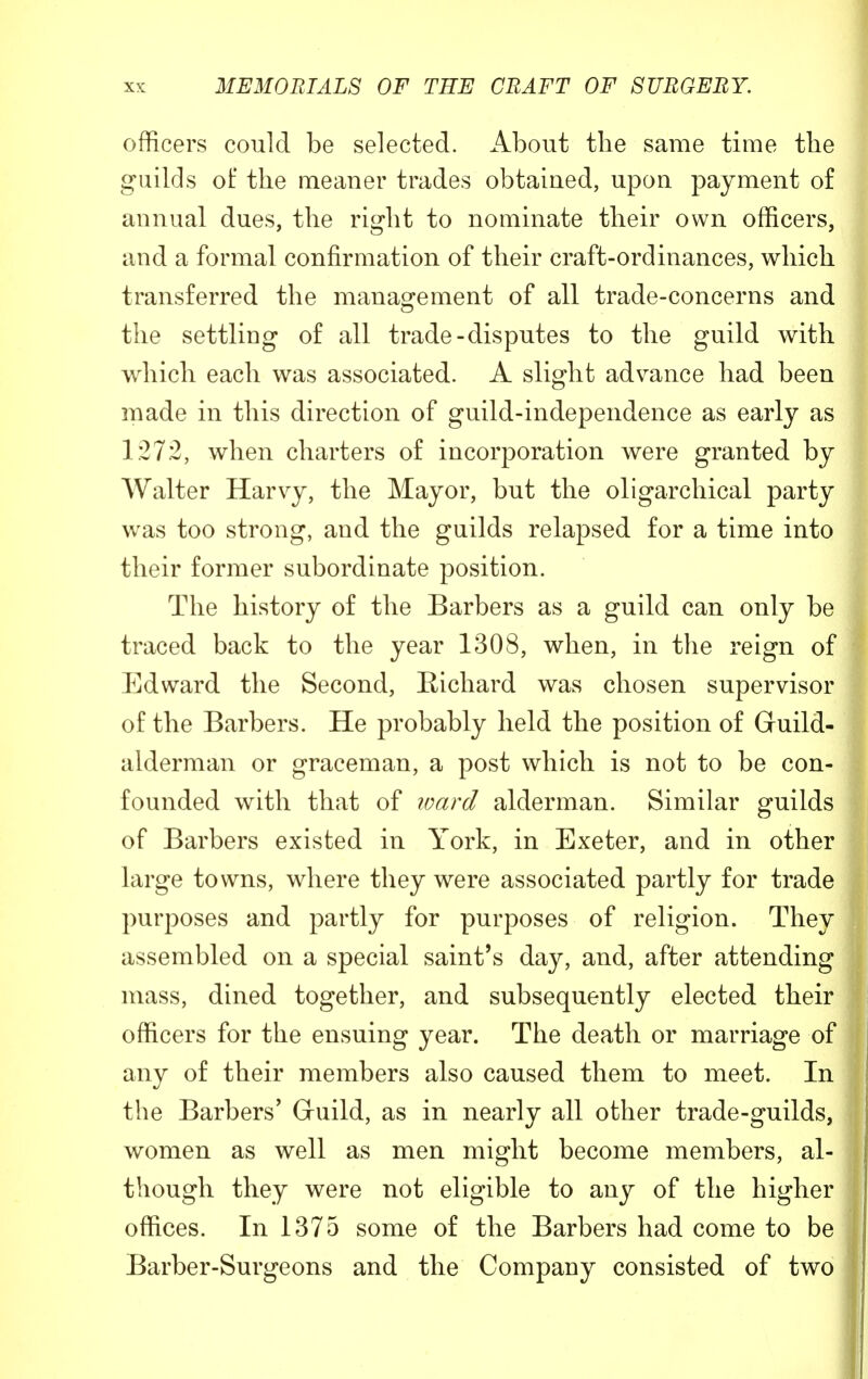 officers could be selected. About the same time the guilds of the meaner trades obtained, upon payment of annual dues, the right to nominate their own officers, and a formal confirmation of their craft-ordinances, which transferred the management of all trade-concerns and the settling of all trade-disputes to the guild with which each was associated. A slight advance had been made in this direction of guild-independence as early as 1272, when charters of incorporation were granted by Walter Harvy, the Mayor, but the oligarchical party was too strong, and the guilds relapsed for a time into their former subordinate position. The history of the Barbers as a guild can only be traced back to the year 1308, when, in the reign of Edward the Second, Richard was chosen supervisor of the Barbers. He probably held the position of Guild- alderman or graceman, a post which is not to be con- founded with that of ward alderman. Similar guilds of Barbers existed in York, in Exeter, and in other large towns, where they were associated partly for trade purposes and partly for purposes of religion. They assembled on a special saint's day, and, after attending mass, dined together, and subsequently elected their officers for the ensuing year. The death or marriage of any of their members also caused them to meet. In the Barbers' Guild, as in nearly all other trade-guilds, women as well as men might become members, al- though they were not eligible to any of the higher offices. In 1375 some of the Barbers had come to be Barber-Surgeons and the Company consisted of two