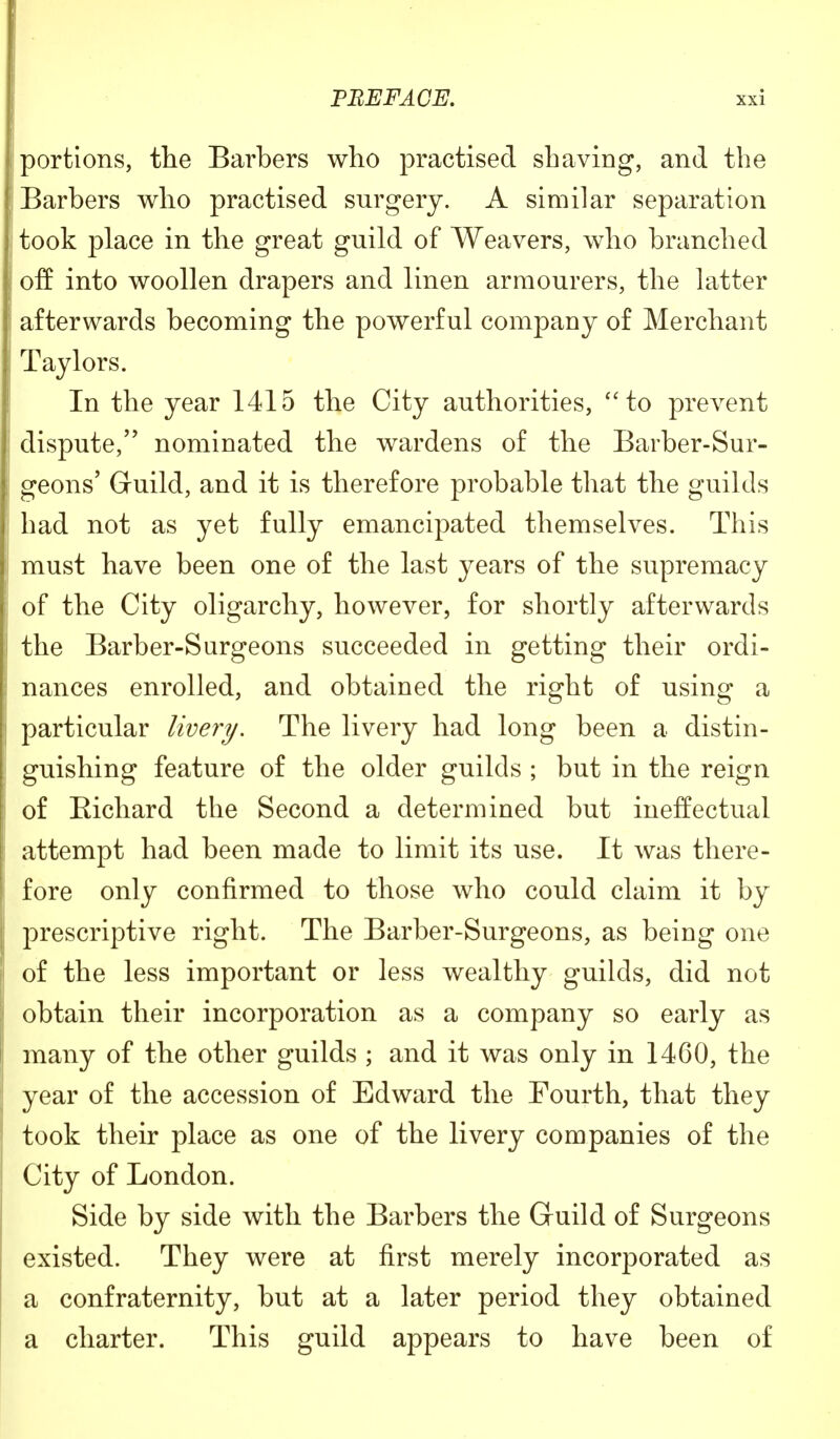 portions, the Barbers who practised shaving, and the Barbers who practised surgery. A similar separation took place in the great guild of Weavers, who branched of! into woollen drapers and linen armourers, the latter afterwards becoming the powerful company of Merchant Taylors. In the year 1415 the City authorities, to prevent dispute, nominated the wardens of the Barber-Sur- geons' Guild, and it is therefore probable that the guilds had not as yet fully emancipated themselves. This must have been one of the last years of the supremacy of the City oligarchy, however, for shortly afterwards the Barber-Surgeons succeeded in getting their ordi- nances enrolled, and obtained the right of using a particular livery. The livery had long been a distin- guishing feature of the older guilds ; but in the reign of Bichard the Second a determined but ineffectual attempt had been made to limit its use. It was there- fore only confirmed to those who could claim it by prescriptive right. The Barber-Surgeons, as being one of the less important or less wealthy guilds, did not obtain their incorporation as a company so early as many of the other guilds ; and it was only in 1460, the year of the accession of Edward the Fourth, that they took their place as one of the livery companies of the City of London. Side by side with the Barbers the Guild of Surgeons existed. They were at first merely incorporated as a confraternity, but at a later period they obtained a charter. This guild appears to have been of